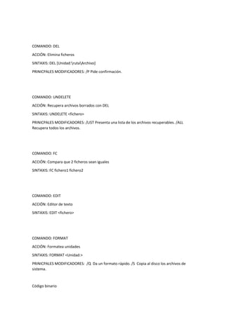 COMANDO: DEL
ACCIÓN: Elimina ficheros
SINTAXIS: DEL [Unidad:rutaArchivo]
PRINICPALES MODIFICADORES: /P Pide confirmación.
COMANDO: UNDELETE
ACCIÓN: Recupera archivos borrados con DEL
SINTAXIS: UNDELETE <fichero>
PRINICPALES MODIFICADORES: /LIST Presenta una lista de los archivos recuperables. /ALL
Recupera todos los archivos.
COMANDO: FC
ACCIÓN: Compara que 2 ficheros sean iguales
SINTAXIS: FC fichero1 fichero2
COMANDO: EDIT
ACCIÓN: Editor de texto
SINTAXIS: EDIT <fichero>
COMANDO: FORMAT
ACCIÓN: Formatea unidades
SINTAXIS: FORMAT <Unidad:>
PRINICPALES MODIFICADORES: /Q Da un formato rápido. /S Copia al disco los archivos de
sistema.
Código binario
 