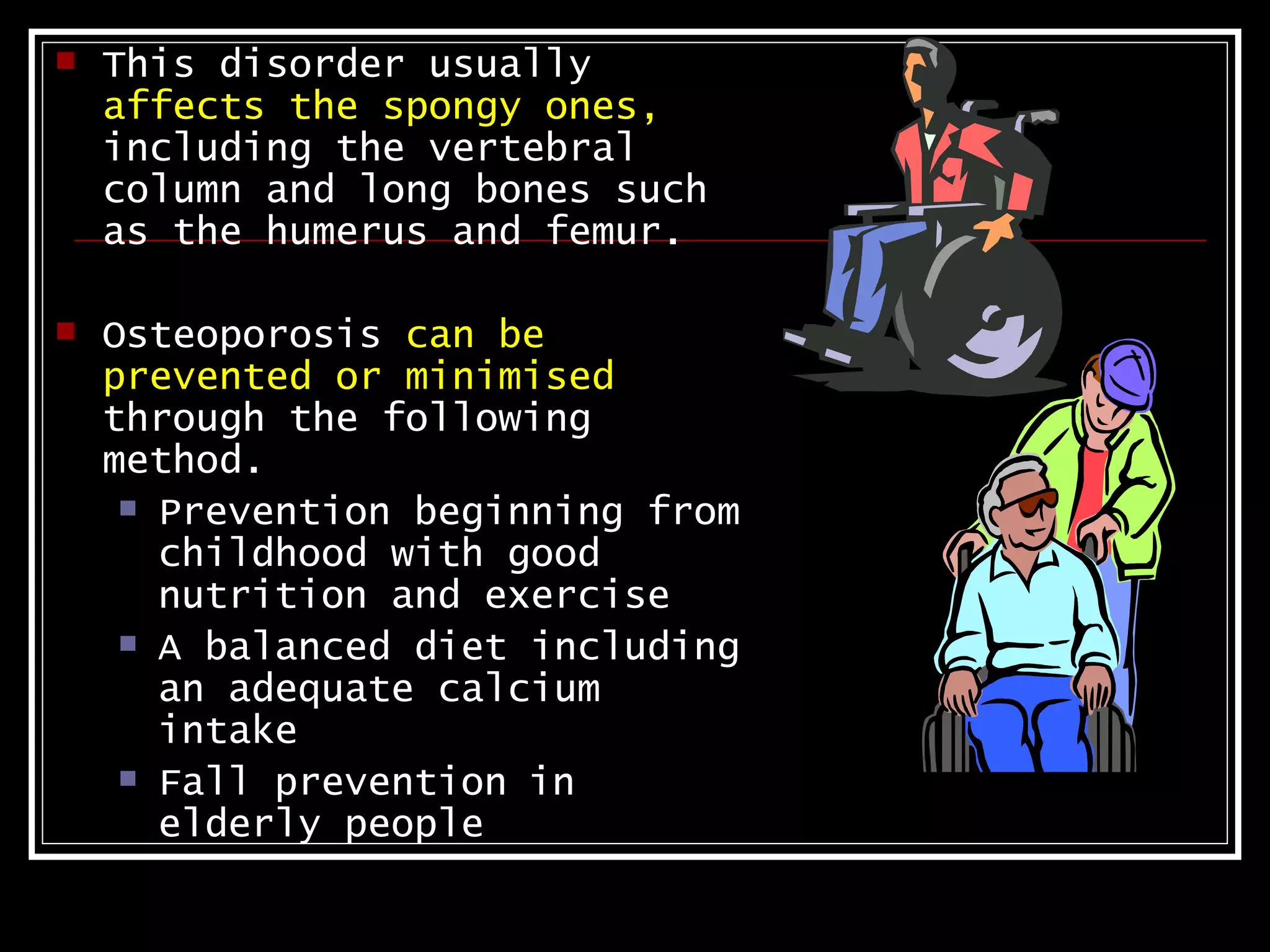    This disorder usually
    affects the spongy ones,
    including the vertebral
    column and long bones such
    as the humerus and femur.

   Osteoporosis can be
    prevented or minimised
    through the following
    method.
      Prevention beginning from
       childhood with good
       nutrition and exercise
      A balanced diet including
       an adequate calcium
       intake
      Fall prevention in
       elderly people
 