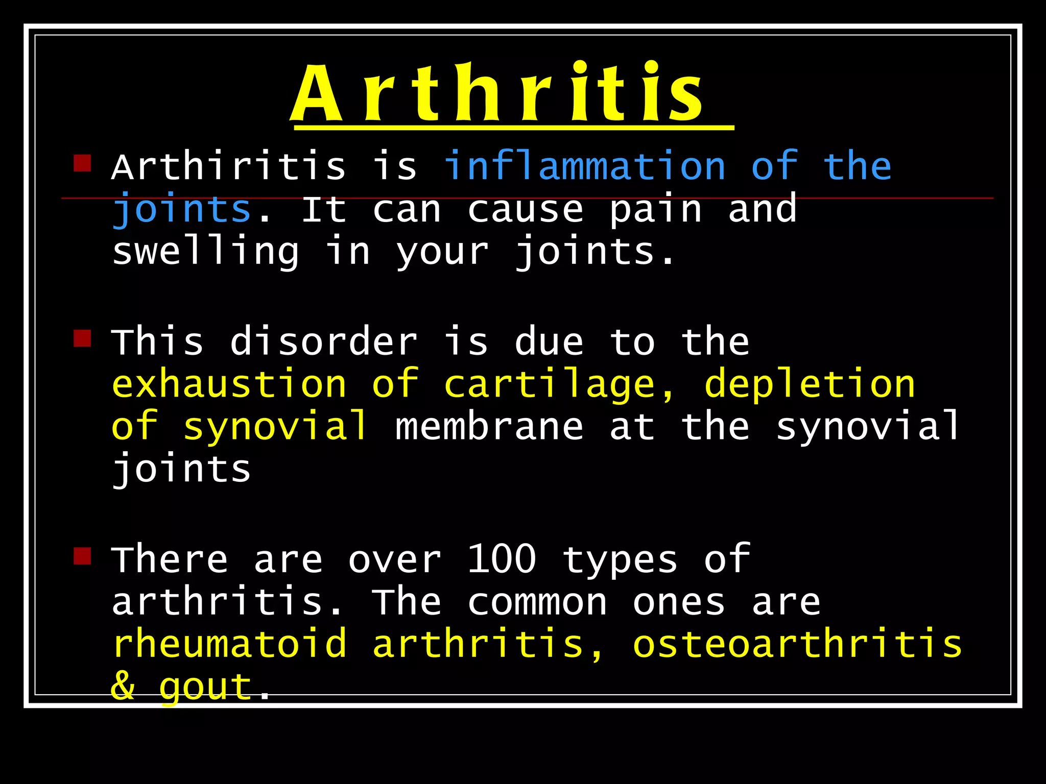 A r t h r it is
   Arthiritis is inflammation of the
    joints. It can cause pain and
    swelling in your joints.

   This disorder is due to the
    exhaustion of cartilage, depletion
    of synovial membrane at the synovial
    joints

   There are over 100 types of
    arthritis. The common ones are
    rheumatoid arthritis, osteoarthritis
    & gout.
 
