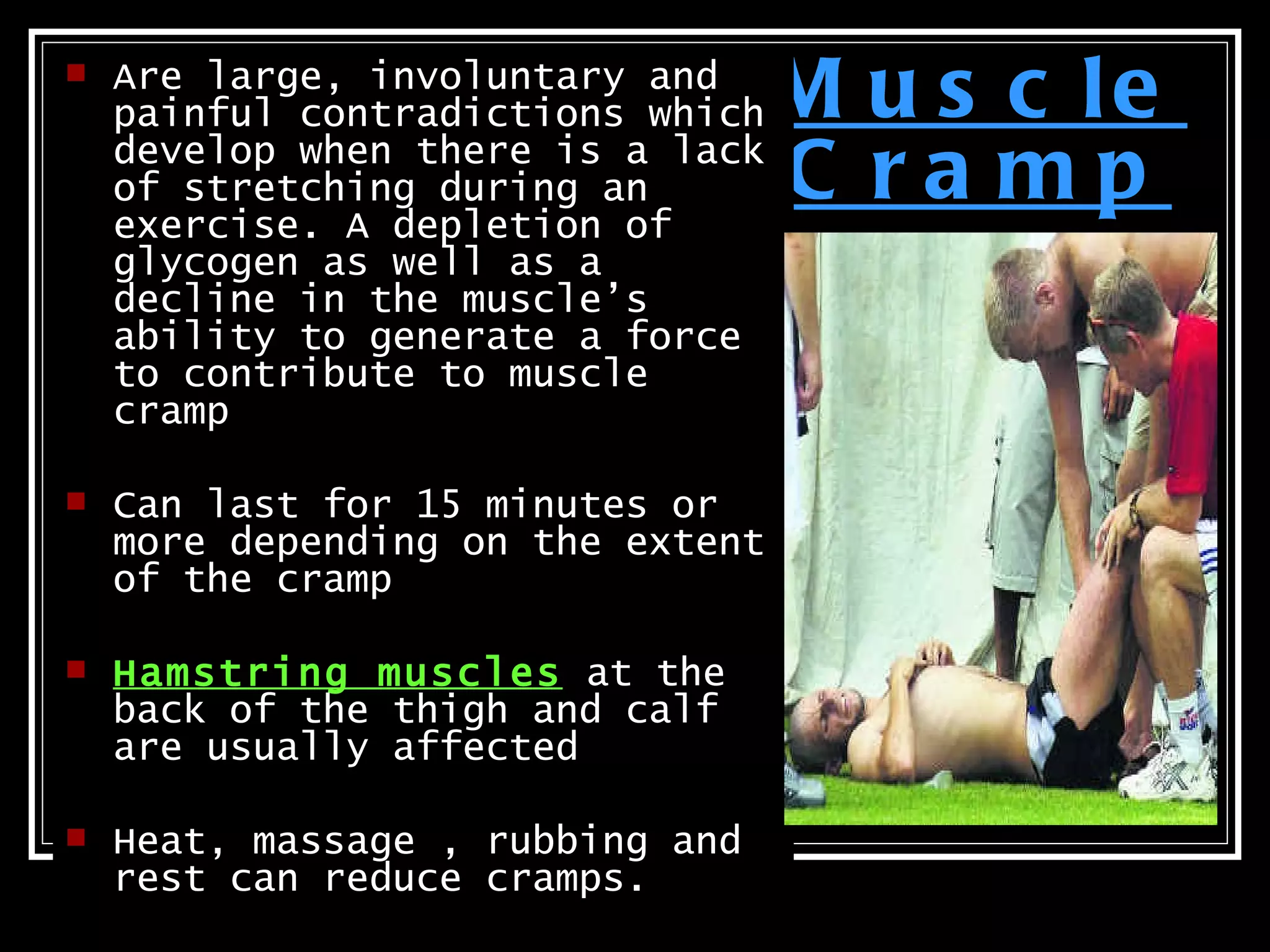    Are large, involuntary and
    painful contradictions which   M u s c le
    develop when there is a lack
    of stretching during an
    exercise. A depletion of
                                   C ra mp
    glycogen as well as a
    decline in the muscle’s
    ability to generate a force
    to contribute to muscle
    cramp

   Can last for 15 minutes or
    more depending on the extent
    of the cramp

   Hamstring muscles at the
    back of the thigh and calf
    are usually affected

   Heat, massage , rubbing and
    rest can reduce cramps.
 