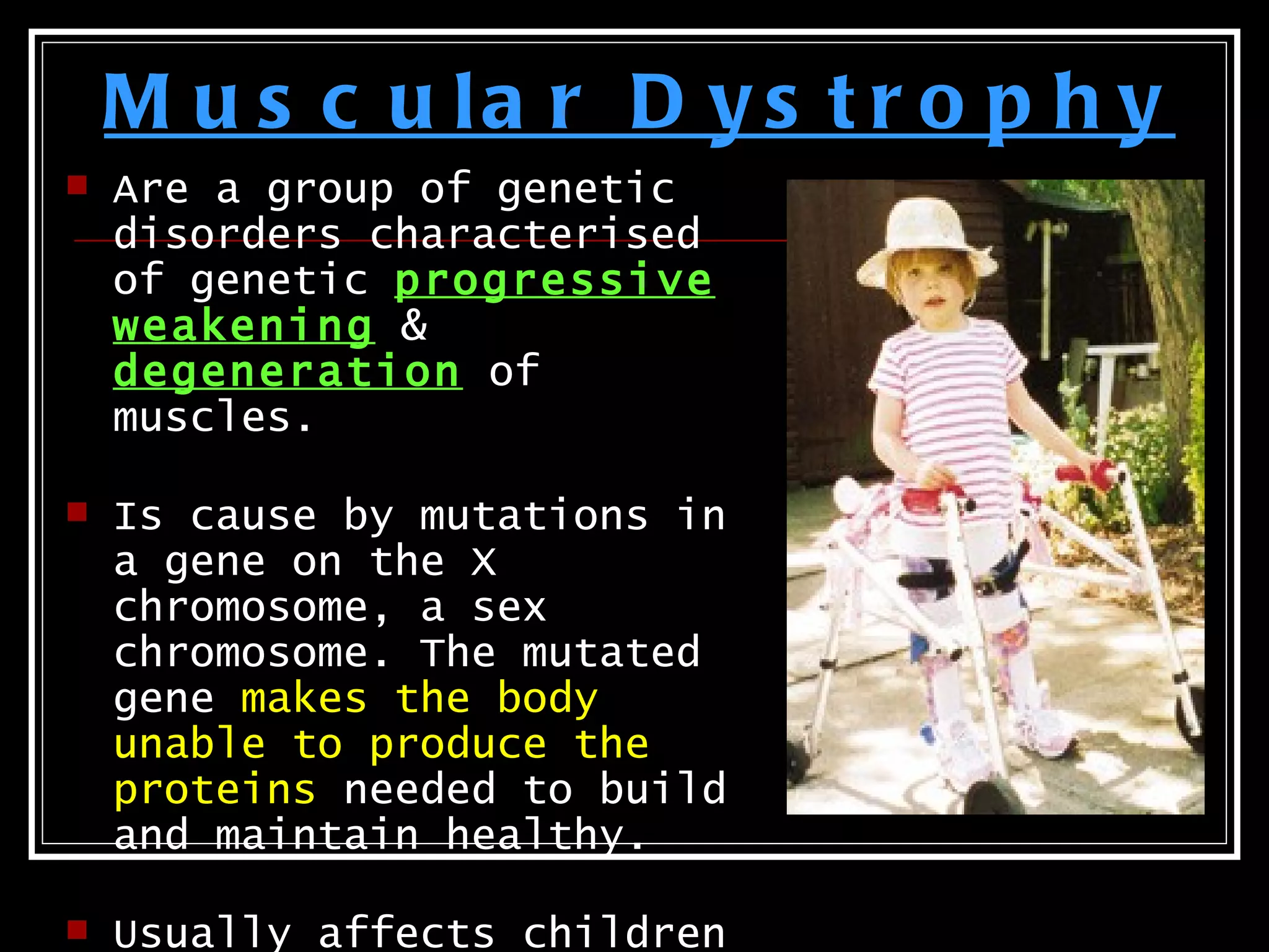M u s c u la r D y s t r o p h y
   Are a group of genetic
    disorders characterised
    of genetic progressive
    weakening &
    degeneration of
    muscles.

   Is cause by mutations in
    a gene on the X
    chromosome, a sex
    chromosome. The mutated
    gene makes the body
    unable to produce the
    proteins needed to build
    and maintain healthy.

   Usually affects children
 