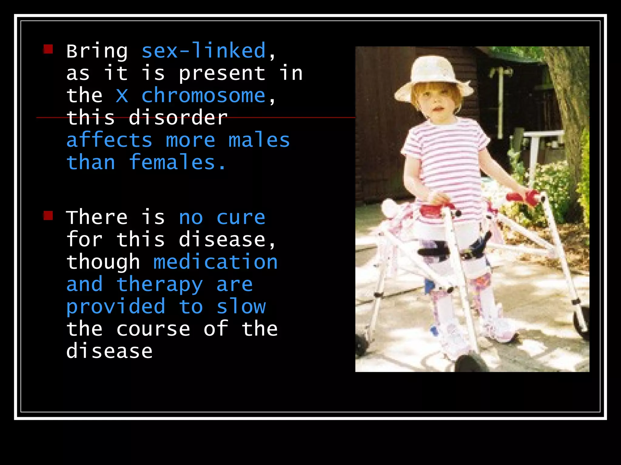    Bring sex-linked,
    as it is present in
    the X chromosome,
    this disorder
    affects more males
    than females.

   There is no cure
    for this disease,
    though medication
    and therapy are
    provided to slow
    the course of the
    disease
 