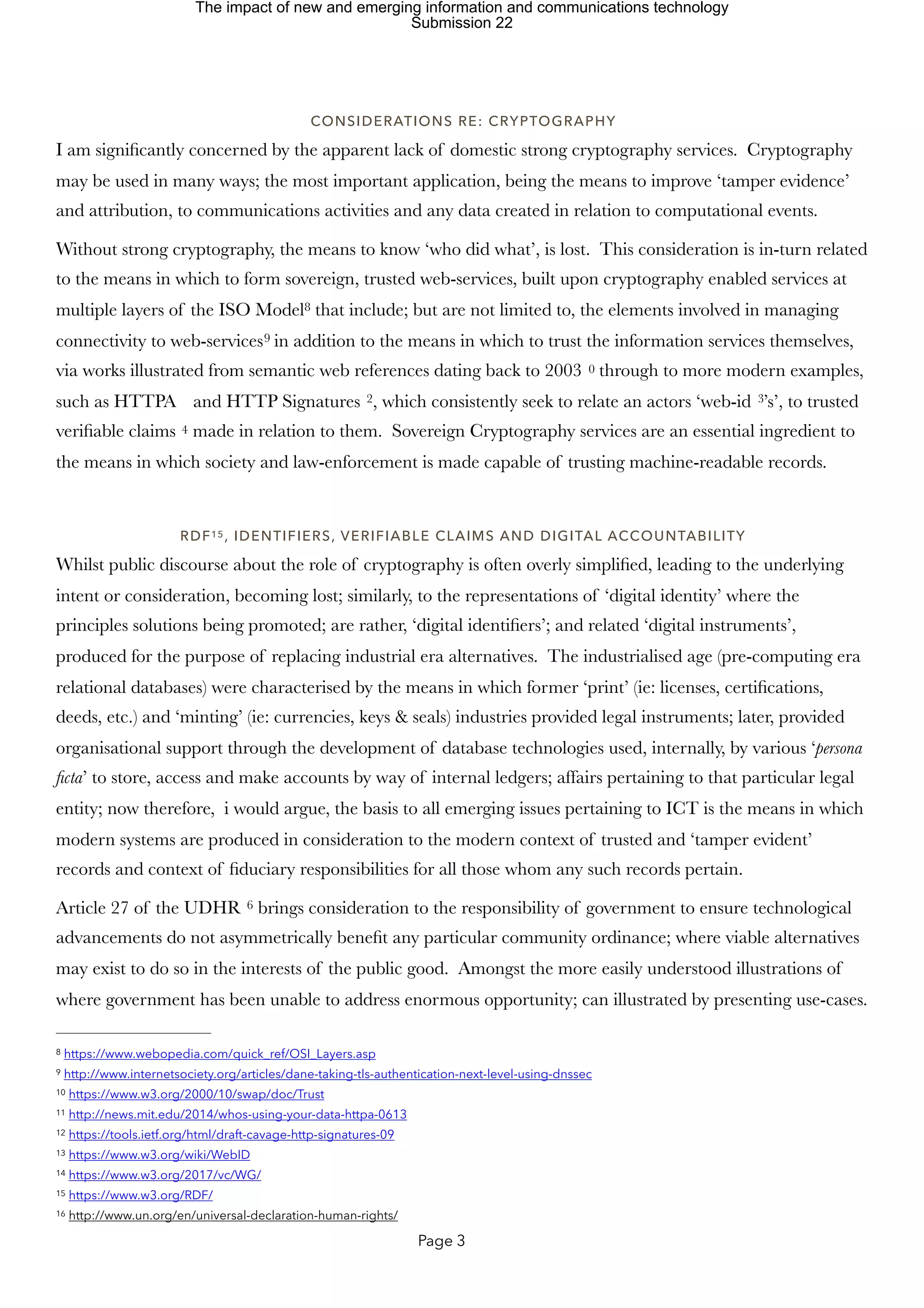 CONSIDERATIONS RE: CRYPTOGRAPHY
I am significantly concerned by the apparent lack of domestic strong cryptography services. Cryptography
may be used in many ways; the most important application, being the means to improve ‘tamper evidence’
and attribution, to communications activities and any data created in relation to computational events.
Without strong cryptography, the means to know ‘who did what’, is lost. This consideration is in-turn related
to the means in which to form sovereign, trusted web-services, built upon cryptography enabled services at
multiple layers of the ISO Model that include; but are not limited to, the elements involved in managing
8
connectivity to web-services in addition to the means in which to trust the information services themselves,
9
via works illustrated from semantic web references dating back to 2003 through to more modern examples,
0
such as HTTPA and HTTP Signatures , which consistently seek to relate an actors ‘web-id ’s’, to trusted
2 3
verifiable claims made in relation to them. Sovereign Cryptography services are an essential ingredient to
4
the means in which society and law-enforcement is made capable of trusting machine-readable records.
RDF , IDENTIFIERS, VERIFIABLE CLAIMS AND DIGITAL ACCOUNTABILITY
15
Whilst public discourse about the role of cryptography is often overly simplified, leading to the underlying
intent or consideration, becoming lost; similarly, to the representations of ‘digital identity’ where the
principles solutions being promoted; are rather, ‘digital identifiers’; and related ‘digital instruments’,
produced for the purpose of replacing industrial era alternatives. The industrialised age (pre-computing era
relational databases) were characterised by the means in which former ‘print’ (ie: licenses, certifications,
deeds, etc.) and ‘minting’ (ie: currencies, keys & seals) industries provided legal instruments; later, provided
organisational support through the development of database technologies used, internally, by various ‘persona
ficta’ to store, access and make accounts by way of internal ledgers; affairs pertaining to that particular legal
entity; now therefore, i would argue, the basis to all emerging issues pertaining to ICT is the means in which
modern systems are produced in consideration to the modern context of trusted and ‘tamper evident’
records and context of fiduciary responsibilities for all those whom any such records pertain.
Article 27 of the UDHR brings consideration to the responsibility of government to ensure technological
6
advancements do not asymmetrically benefit any particular community ordinance; where viable alternatives
may exist to do so in the interests of the public good. Amongst the more easily understood illustrations of
where government has been unable to address enormous opportunity; can illustrated by presenting use-cases.
https://www.webopedia.com/quick_ref/OSI_Layers.asp
8
http://www.internetsociety.org/articles/dane-taking-tls-authentication-next-level-using-dnssec
9
https://www.w3.org/2000/10/swap/doc/Trust
10
http://news.mit.edu/2014/whos-using-your-data-httpa-0613
11
https://tools.ietf.org/html/draft-cavage-http-signatures-09
12
https://www.w3.org/wiki/WebID
13
https://www.w3.org/2017/vc/WG/
14
https://www.w3.org/RDF/
15
http://www.un.org/en/universal-declaration-human-rights/
16
Page 3
The impact of new and emerging information and communications technology
Submission 22
 