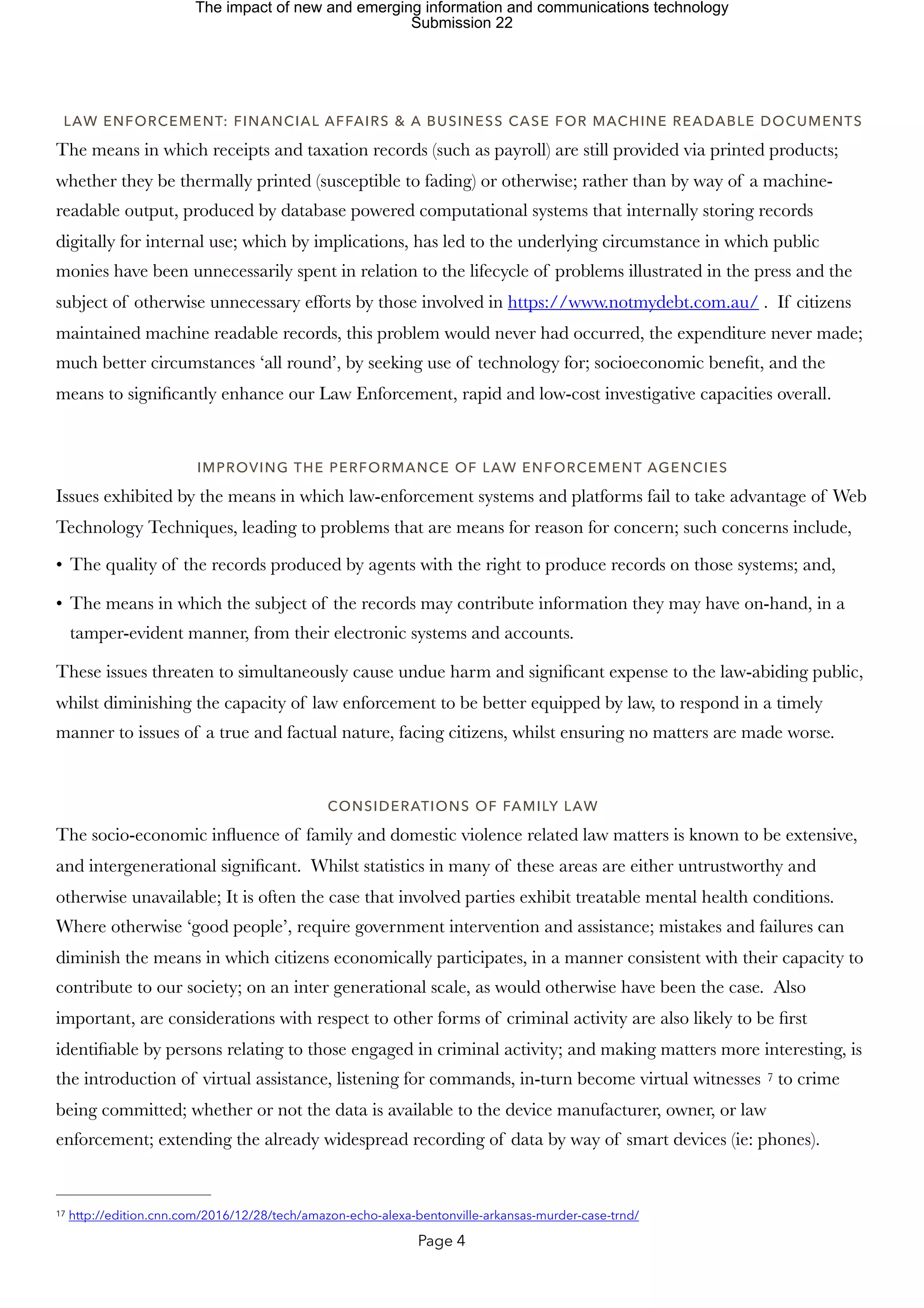 LAW ENFORCEMENT: FINANCIAL AFFAIRS & A BUSINESS CASE FOR MACHINE READABLE DOCUMENTS
The means in which receipts and taxation records (such as payroll) are still provided via printed products;
whether they be thermally printed (susceptible to fading) or otherwise; rather than by way of a machine-
readable output, produced by database powered computational systems that internally storing records
digitally for internal use; which by implications, has led to the underlying circumstance in which public
monies have been unnecessarily spent in relation to the lifecycle of problems illustrated in the press and the
subject of otherwise unnecessary efforts by those involved in https://www.notmydebt.com.au/ . If citizens
maintained machine readable records, this problem would never had occurred, the expenditure never made;
much better circumstances ‘all round’, by seeking use of technology for; socioeconomic benefit, and the
means to significantly enhance our Law Enforcement, rapid and low-cost investigative capacities overall.
IMPROVING THE PERFORMANCE OF LAW ENFORCEMENT AGENCIES
Issues exhibited by the means in which law-enforcement systems and platforms fail to take advantage of Web
Technology Techniques, leading to problems that are means for reason for concern; such concerns include,
• The quality of the records produced by agents with the right to produce records on those systems; and,
• The means in which the subject of the records may contribute information they may have on-hand, in a
tamper-evident manner, from their electronic systems and accounts.
These issues threaten to simultaneously cause undue harm and significant expense to the law-abiding public,
whilst diminishing the capacity of law enforcement to be better equipped by law, to respond in a timely
manner to issues of a true and factual nature, facing citizens, whilst ensuring no matters are made worse.
CONSIDERATIONS OF FAMILY LAW
The socio-economic influence of family and domestic violence related law matters is known to be extensive,
and intergenerational significant. Whilst statistics in many of these areas are either untrustworthy and
otherwise unavailable; It is often the case that involved parties exhibit treatable mental health conditions.
Where otherwise ‘good people’, require government intervention and assistance; mistakes and failures can
diminish the means in which citizens economically participates, in a manner consistent with their capacity to
contribute to our society; on an inter generational scale, as would otherwise have been the case. Also
important, are considerations with respect to other forms of criminal activity are also likely to be first
identifiable by persons relating to those engaged in criminal activity; and making matters more interesting, is
the introduction of virtual assistance, listening for commands, in-turn become virtual witnesses to crime
7
being committed; whether or not the data is available to the device manufacturer, owner, or law
enforcement; extending the already widespread recording of data by way of smart devices (ie: phones).
http://edition.cnn.com/2016/12/28/tech/amazon-echo-alexa-bentonville-arkansas-murder-case-trnd/
17
Page 4
The impact of new and emerging information and communications technology
Submission 22
 