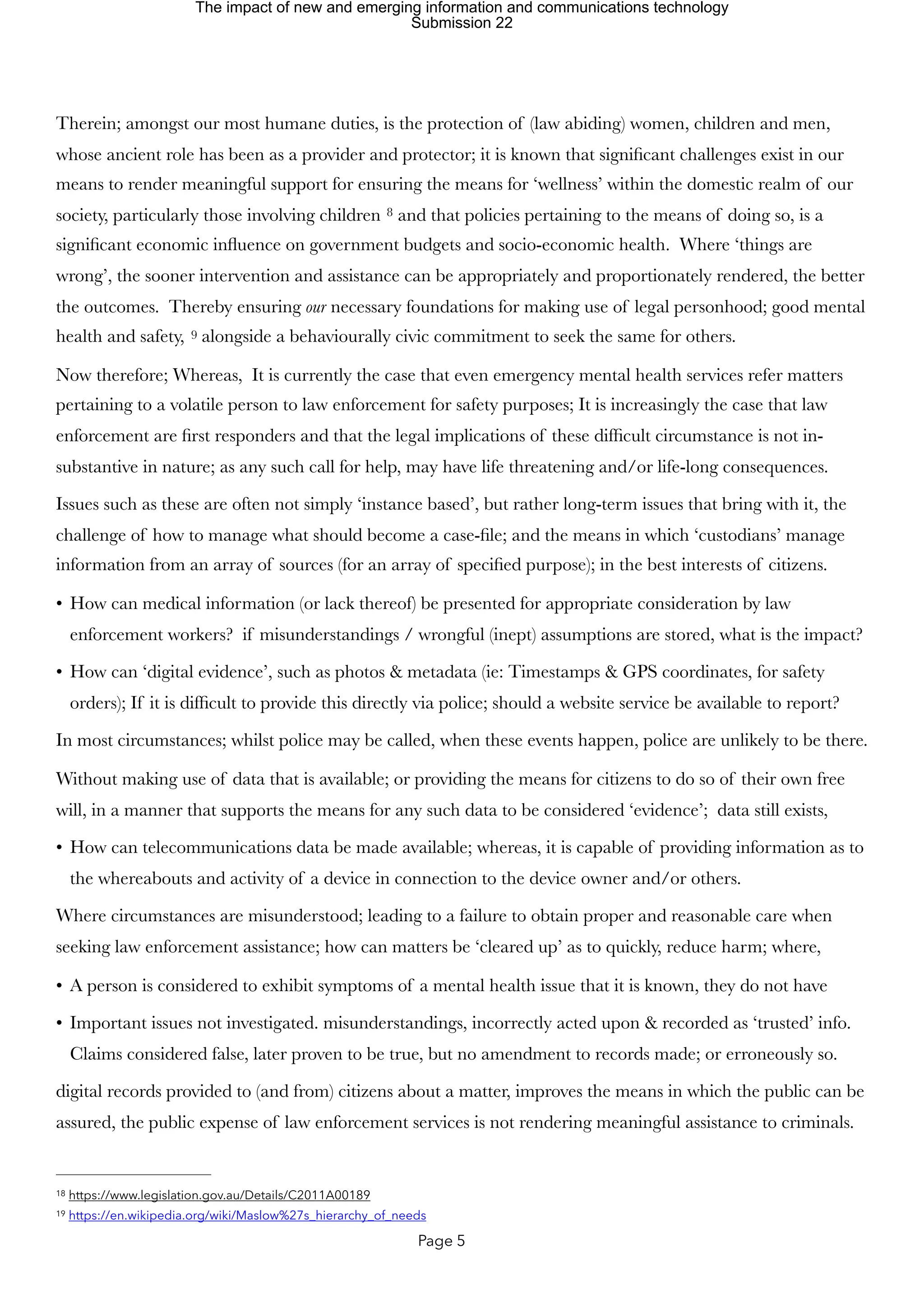 Therein; amongst our most humane duties, is the protection of (law abiding) women, children and men,
whose ancient role has been as a provider and protector; it is known that significant challenges exist in our
means to render meaningful support for ensuring the means for ‘wellness’ within the domestic realm of our
society, particularly those involving children and that policies pertaining to the means of doing so, is a
8
significant economic influence on government budgets and socio-economic health. Where ‘things are
wrong’, the sooner intervention and assistance can be appropriately and proportionately rendered, the better
the outcomes. Thereby ensuring our necessary foundations for making use of legal personhood; good mental
health and safety, alongside a behaviourally civic commitment to seek the same for others.
9
Now therefore; Whereas, It is currently the case that even emergency mental health services refer matters
pertaining to a volatile person to law enforcement for safety purposes; It is increasingly the case that law
enforcement are first responders and that the legal implications of these difficult circumstance is not in-
substantive in nature; as any such call for help, may have life threatening and/or life-long consequences.
Issues such as these are often not simply ‘instance based’, but rather long-term issues that bring with it, the
challenge of how to manage what should become a case-file; and the means in which ‘custodians’ manage
information from an array of sources (for an array of specified purpose); in the best interests of citizens.
• How can medical information (or lack thereof) be presented for appropriate consideration by law
enforcement workers? if misunderstandings / wrongful (inept) assumptions are stored, what is the impact?
• How can ‘digital evidence’, such as photos & metadata (ie: Timestamps & GPS coordinates, for safety
orders); If it is difficult to provide this directly via police; should a website service be available to report?
In most circumstances; whilst police may be called, when these events happen, police are unlikely to be there.
Without making use of data that is available; or providing the means for citizens to do so of their own free
will, in a manner that supports the means for any such data to be considered ‘evidence’; data still exists,
• How can telecommunications data be made available; whereas, it is capable of providing information as to
the whereabouts and activity of a device in connection to the device owner and/or others.
Where circumstances are misunderstood; leading to a failure to obtain proper and reasonable care when
seeking law enforcement assistance; how can matters be ‘cleared up’ as to quickly, reduce harm; where,
• A person is considered to exhibit symptoms of a mental health issue that it is known, they do not have
• Important issues not investigated. misunderstandings, incorrectly acted upon & recorded as ‘trusted’ info.
Claims considered false, later proven to be true, but no amendment to records made; or erroneously so.
digital records provided to (and from) citizens about a matter, improves the means in which the public can be
assured, the public expense of law enforcement services is not rendering meaningful assistance to criminals.
https://www.legislation.gov.au/Details/C2011A00189
18
https://en.wikipedia.org/wiki/Maslow%27s_hierarchy_of_needs
19
Page 5
The impact of new and emerging information and communications technology
Submission 22
 
