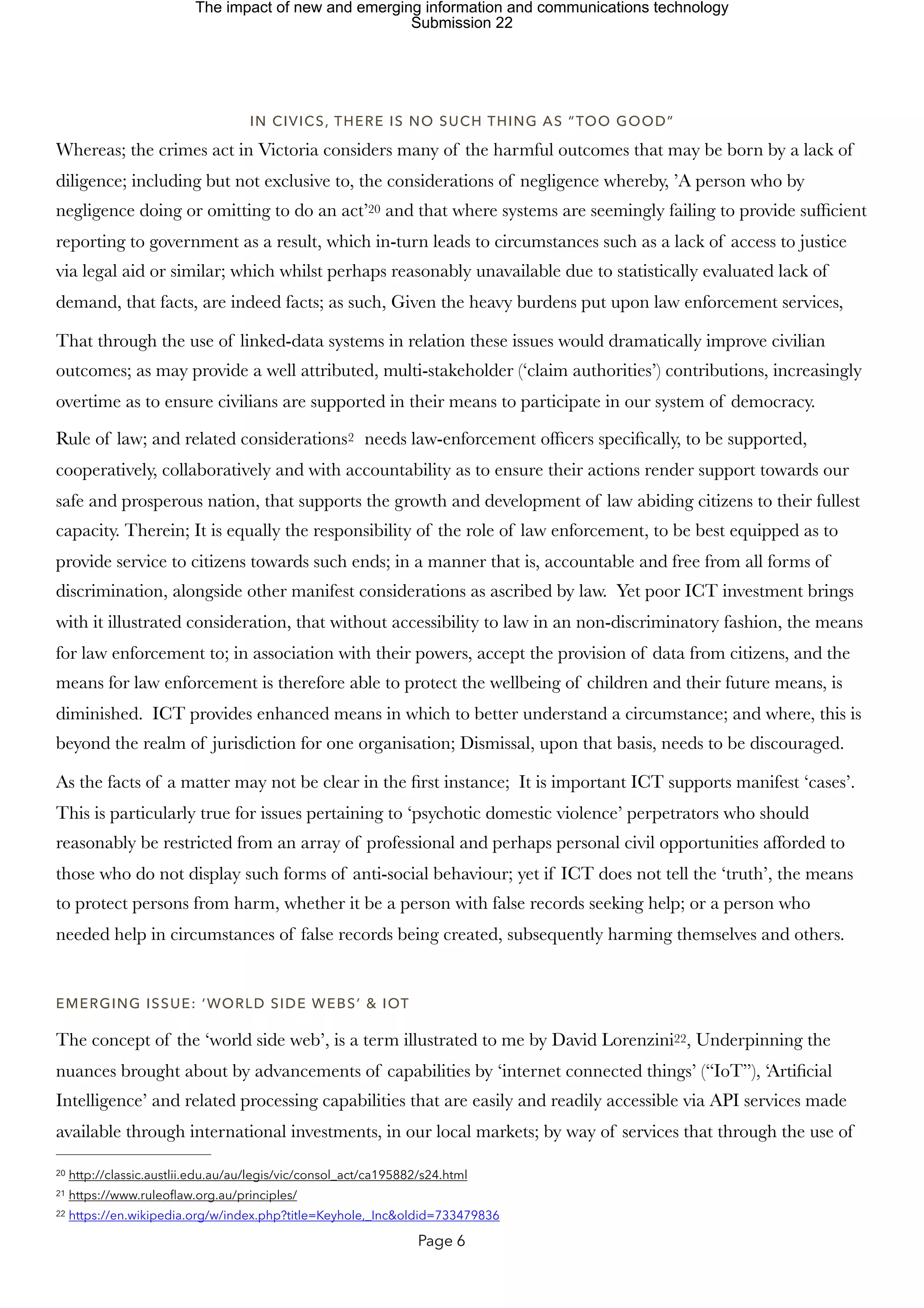 IN CIVICS, THERE IS NO SUCH THING AS “TOO GOOD”
Whereas; the crimes act in Victoria considers many of the harmful outcomes that may be born by a lack of
diligence; including but not exclusive to, the considerations of negligence whereby, ’A person who by
negligence doing or omitting to do an act’ and that where systems are seemingly failing to provide sufficient
20
reporting to government as a result, which in-turn leads to circumstances such as a lack of access to justice
via legal aid or similar; which whilst perhaps reasonably unavailable due to statistically evaluated lack of
demand, that facts, are indeed facts; as such, Given the heavy burdens put upon law enforcement services,
That through the use of linked-data systems in relation these issues would dramatically improve civilian
outcomes; as may provide a well attributed, multi-stakeholder (‘claim authorities’) contributions, increasingly
overtime as to ensure civilians are supported in their means to participate in our system of democracy.
Rule of law; and related considerations needs law-enforcement officers specifically, to be supported,
2
cooperatively, collaboratively and with accountability as to ensure their actions render support towards our
safe and prosperous nation, that supports the growth and development of law abiding citizens to their fullest
capacity. Therein; It is equally the responsibility of the role of law enforcement, to be best equipped as to
provide service to citizens towards such ends; in a manner that is, accountable and free from all forms of
discrimination, alongside other manifest considerations as ascribed by law. Yet poor ICT investment brings
with it illustrated consideration, that without accessibility to law in an non-discriminatory fashion, the means
for law enforcement to; in association with their powers, accept the provision of data from citizens, and the
means for law enforcement is therefore able to protect the wellbeing of children and their future means, is
diminished. ICT provides enhanced means in which to better understand a circumstance; and where, this is
beyond the realm of jurisdiction for one organisation; Dismissal, upon that basis, needs to be discouraged.
As the facts of a matter may not be clear in the first instance; It is important ICT supports manifest ‘cases’.
This is particularly true for issues pertaining to ‘psychotic domestic violence’ perpetrators who should
reasonably be restricted from an array of professional and perhaps personal civil opportunities afforded to
those who do not display such forms of anti-social behaviour; yet if ICT does not tell the ‘truth’, the means
to protect persons from harm, whether it be a person with false records seeking help; or a person who
needed help in circumstances of false records being created, subsequently harming themselves and others.
EMERGING ISSUE: ‘WORLD SIDE WEBS’ & IOT
The concept of the ‘world side web’, is a term illustrated to me by David Lorenzini , Underpinning the
22
nuances brought about by advancements of capabilities by ‘internet connected things’ (“IoT”), ‘Artificial
Intelligence’ and related processing capabilities that are easily and readily accessible via API services made
available through international investments, in our local markets; by way of services that through the use of
http://classic.austlii.edu.au/au/legis/vic/consol_act/ca195882/s24.html
20
https://www.ruleoflaw.org.au/principles/
21
https://en.wikipedia.org/w/index.php?title=Keyhole,_Inc&oldid=733479836
22
Page 6
The impact of new and emerging information and communications technology
Submission 22
 