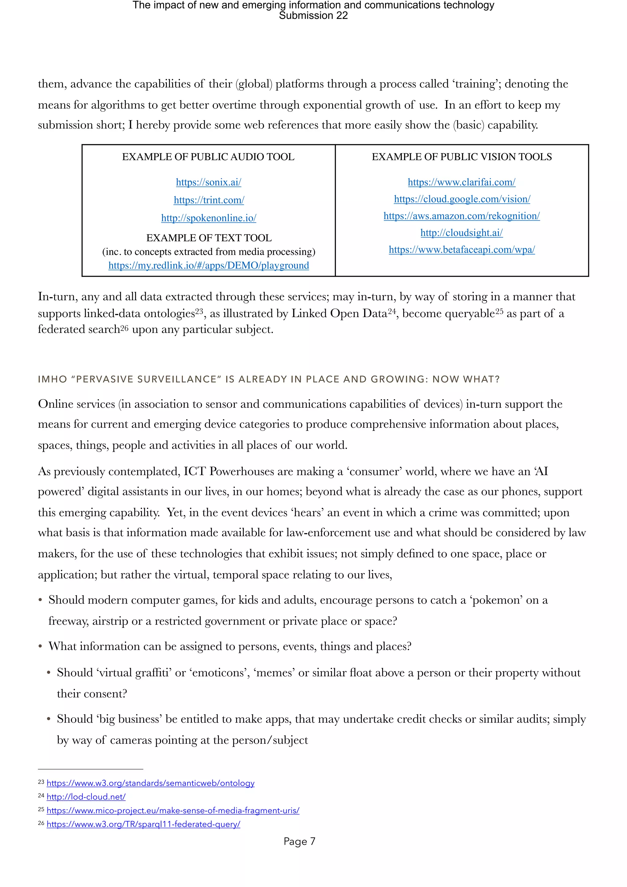 them, advance the capabilities of their (global) platforms through a process called ‘training’; denoting the
means for algorithms to get better overtime through exponential growth of use. In an effort to keep my
submission short; I hereby provide some web references that more easily show the (basic) capability.
In-turn, any and all data extracted through these services; may in-turn, by way of storing in a manner that
supports linked-data ontologies , as illustrated by Linked Open Data , become queryable as part of a
23 24 25
federated search upon any particular subject.
26
IMHO “PERVASIVE SURVEILLANCE” IS ALREADY IN PLACE AND GROWING: NOW WHAT?
Online services (in association to sensor and communications capabilities of devices) in-turn support the
means for current and emerging device categories to produce comprehensive information about places,
spaces, things, people and activities in all places of our world.
As previously contemplated, ICT Powerhouses are making a ‘consumer’ world, where we have an ‘AI
powered’ digital assistants in our lives, in our homes; beyond what is already the case as our phones, support
this emerging capability. Yet, in the event devices ‘hears’ an event in which a crime was committed; upon
what basis is that information made available for law-enforcement use and what should be considered by law
makers, for the use of these technologies that exhibit issues; not simply defined to one space, place or
application; but rather the virtual, temporal space relating to our lives,
• Should modern computer games, for kids and adults, encourage persons to catch a ‘pokemon’ on a
freeway, airstrip or a restricted government or private place or space?
• What information can be assigned to persons, events, things and places?
• Should ‘virtual graffiti’ or ‘emoticons’, ‘memes’ or similar float above a person or their property without
their consent?
• Should ‘big business’ be entitled to make apps, that may undertake credit checks or similar audits; simply
by way of cameras pointing at the person/subject
EXAMPLE OF PUBLIC AUDIO TOOL
https://sonix.ai/
https://trint.com/
http://spokenonline.io/
EXAMPLE OF TEXT TOOL
(inc. to concepts extracted from media processing)
https://my.redlink.io/#/apps/DEMO/playground
EXAMPLE OF PUBLIC VISION TOOLS
https://www.clarifai.com/
https://cloud.google.com/vision/
https://aws.amazon.com/rekognition/
http://cloudsight.ai/
https://www.betafaceapi.com/wpa/
https://www.w3.org/standards/semanticweb/ontology
23
http://lod-cloud.net/
24
https://www.mico-project.eu/make-sense-of-media-fragment-uris/
25
https://www.w3.org/TR/sparql11-federated-query/
26
Page 7
The impact of new and emerging information and communications technology
Submission 22
 