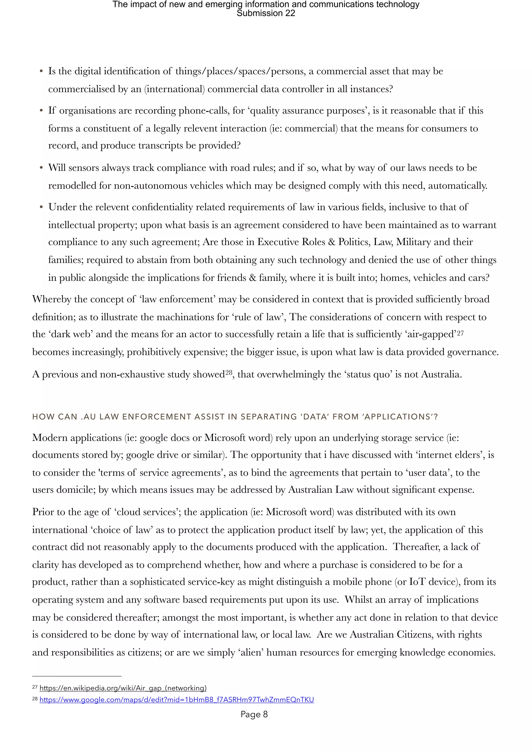 • Is the digital identification of things/places/spaces/persons, a commercial asset that may be
commercialised by an (international) commercial data controller in all instances?
• If organisations are recording phone-calls, for ‘quality assurance purposes’, is it reasonable that if this
forms a constituent of a legally relevent interaction (ie: commercial) that the means for consumers to
record, and produce transcripts be provided?
• Will sensors always track compliance with road rules; and if so, what by way of our laws needs to be
remodelled for non-autonomous vehicles which may be designed comply with this need, automatically.
• Under the relevent confidentiality related requirements of law in various fields, inclusive to that of
intellectual property; upon what basis is an agreement considered to have been maintained as to warrant
compliance to any such agreement; Are those in Executive Roles & Politics, Law, Military and their
families; required to abstain from both obtaining any such technology and denied the use of other things
in public alongside the implications for friends & family, where it is built into; homes, vehicles and cars?
Whereby the concept of ‘law enforcement’ may be considered in context that is provided sufficiently broad
definition; as to illustrate the machinations for ‘rule of law’, The considerations of concern with respect to
the ‘dark web’ and the means for an actor to successfully retain a life that is sufficiently ‘air-gapped’27
becomes increasingly, prohibitively expensive; the bigger issue, is upon what law is data provided governance.
A previous and non-exhaustive study showed , that overwhelmingly the ‘status quo’ is not Australia.
28
HOW CAN .AU LAW ENFORCEMENT ASSIST IN SEPARATING ‘DATA’ FROM ‘APPLICATIONS’?
Modern applications (ie: google docs or Microsoft word) rely upon an underlying storage service (ie:
documents stored by; google drive or similar). The opportunity that i have discussed with ‘internet elders’, is
to consider the 'terms of service agreements’, as to bind the agreements that pertain to ‘user data’, to the
users domicile; by which means issues may be addressed by Australian Law without significant expense.
Prior to the age of ‘cloud services’; the application (ie: Microsoft word) was distributed with its own
international ‘choice of law’ as to protect the application product itself by law; yet, the application of this
contract did not reasonably apply to the documents produced with the application. Thereafter, a lack of
clarity has developed as to comprehend whether, how and where a purchase is considered to be for a
product, rather than a sophisticated service-key as might distinguish a mobile phone (or IoT device), from its
operating system and any software based requirements put upon its use. Whilst an array of implications
may be considered thereafter; amongst the most important, is whether any act done in relation to that device
is considered to be done by way of international law, or local law. Are we Australian Citizens, with rights
and responsibilities as citizens; or are we simply ‘alien’ human resources for emerging knowledge economies.
https://en.wikipedia.org/wiki/Air_gap_(networking)
27
https://www.google.com/maps/d/edit?mid=1bHmB8_f7ASRHm97TwhZmmEQnTKU
28
Page 8
The impact of new and emerging information and communications technology
Submission 22
 
