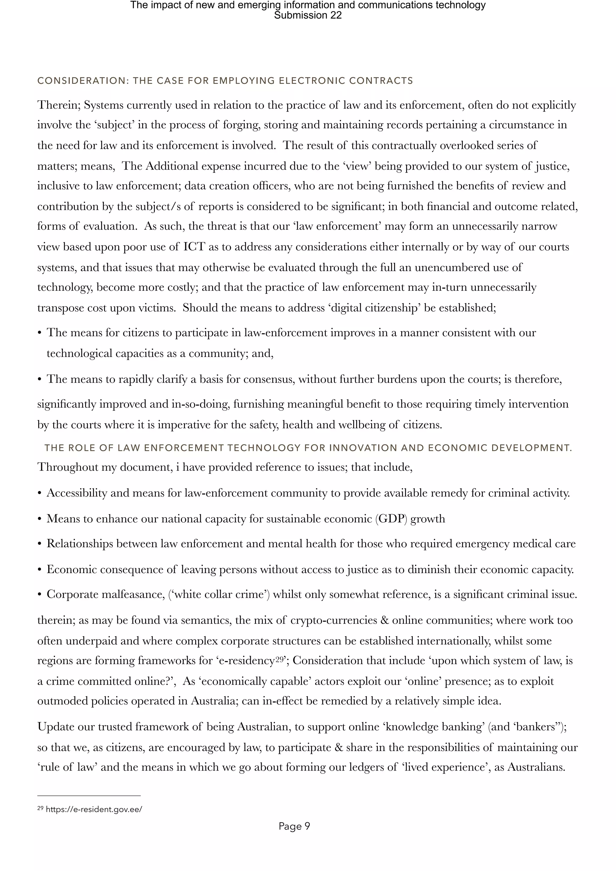 CONSIDERATION: THE CASE FOR EMPLOYING ELECTRONIC CONTRACTS
Therein; Systems currently used in relation to the practice of law and its enforcement, often do not explicitly
involve the ‘subject’ in the process of forging, storing and maintaining records pertaining a circumstance in
the need for law and its enforcement is involved. The result of this contractually overlooked series of
matters; means, The Additional expense incurred due to the ‘view’ being provided to our system of justice,
inclusive to law enforcement; data creation officers, who are not being furnished the benefits of review and
contribution by the subject/s of reports is considered to be significant; in both financial and outcome related,
forms of evaluation. As such, the threat is that our ‘law enforcement’ may form an unnecessarily narrow
view based upon poor use of ICT as to address any considerations either internally or by way of our courts
systems, and that issues that may otherwise be evaluated through the full an unencumbered use of
technology, become more costly; and that the practice of law enforcement may in-turn unnecessarily
transpose cost upon victims. Should the means to address ‘digital citizenship’ be established;
• The means for citizens to participate in law-enforcement improves in a manner consistent with our
technological capacities as a community; and,
• The means to rapidly clarify a basis for consensus, without further burdens upon the courts; is therefore,
significantly improved and in-so-doing, furnishing meaningful benefit to those requiring timely intervention
by the courts where it is imperative for the safety, health and wellbeing of citizens.
THE ROLE OF LAW ENFORCEMENT TECHNOLOGY FOR INNOVATION AND ECONOMIC DEVELOPMENT.
Throughout my document, i have provided reference to issues; that include,
• Accessibility and means for law-enforcement community to provide available remedy for criminal activity.
• Means to enhance our national capacity for sustainable economic (GDP) growth
• Relationships between law enforcement and mental health for those who required emergency medical care
• Economic consequence of leaving persons without access to justice as to diminish their economic capacity.
• Corporate malfeasance, (‘white collar crime’) whilst only somewhat reference, is a significant criminal issue.
therein; as may be found via semantics, the mix of crypto-currencies & online communities; where work too
often underpaid and where complex corporate structures can be established internationally, whilst some
regions are forming frameworks for ‘e-residency ’; Consideration that include ‘upon which system of law, is
29
a crime committed online?’, As ‘economically capable’ actors exploit our ‘online’ presence; as to exploit
outmoded policies operated in Australia; can in-effect be remedied by a relatively simple idea.
Update our trusted framework of being Australian, to support online ‘knowledge banking’ (and ‘bankers”);
so that we, as citizens, are encouraged by law, to participate & share in the responsibilities of maintaining our
‘rule of law’ and the means in which we go about forming our ledgers of ‘lived experience’, as Australians.
https://e-resident.gov.ee/
29
Page 9
The impact of new and emerging information and communications technology
Submission 22
 