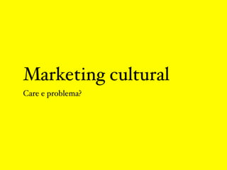 Marketing cultural
Care e problema?
 