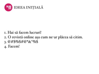 IDEEA INIȚIALĂ




1. Hai să facem lucruri!
2. O revistă online așa cum ne-ar plăcea să citim.
3. @#$%$#@*&^%$
4. Facem!
 