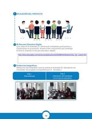 14
APLICACIÓN DEL PROYECTO
Mi Recurso Educativo Digital.
(Con base en la Actividad 27: Generando actividades participativas y
constructivas en el proyecto. Anexe el link o documento que contenga
la Guía 8: Creando mi recurso educativo digital).
http://www.educaplay.com/es/recursoseducativos/2332986/html5/elementos_del_cuento.htm
Evidencias fotográficas.
(Relacione dos fotografías como lo solicita la Actividad 28: Ejecutando las
actividades del proyecto acompañado por el formador.)
(Panorámica) (Interacción del estudiante
con el recurso educativo)
 