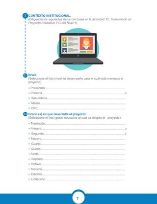 7
CONTEXTO INSTITUCIONAL.
(Diligencie los siguientes ítems con base en la actividad 12: Formulando un
Proyecto Educativo TIC del Nivel 1).
Nivel:
(Seleccione el (los) nivel de desempeño para el cual está orientado el
proyecto).
• Preescolar.............................................................................................
• Primaria.................................................................................................x
• Secundaria............................................................................................
• Media....................................................................................................
• Otro:......................................................................................................
Grado (s) en que desarrolla el proyecto:
(Seleccione el (los) grado educativo al cual va dirigido el proyecto).
• Transición..............................................................................................
• Primero..................................................................................................x
• Segundo...............................................................................................x
• Tercero..................................................................................................
• Cuarto...................................................................................................
• Quinto...................................................................................................
• Sexto.....................................................................................................
• Séptimo................................................................................................
• Octavo..................................................................................................
• Noveno.................................................................................................
• Décimo.................................................................................................
• Undécimo.............................................................................................
 