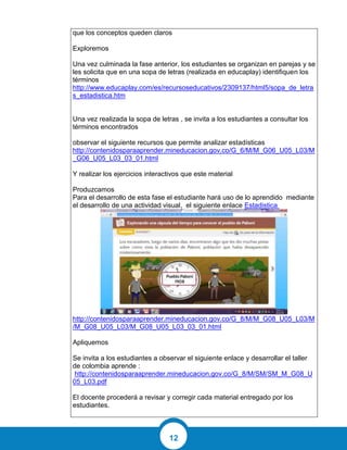 12
que los conceptos queden claros
Exploremos
Una vez culminada la fase anterior, los estudiantes se organizan en parejas y se
les solicita que en una sopa de letras (realizada en educaplay) identifiquen los
términos
http://www.educaplay.com/es/recursoseducativos/2309137/html5/sopa_de_letra
s_estadistica.htm
Una vez realizada la sopa de letras , se invita a los estudiantes a consultar los
términos encontrados
observar el siguiente recursos que permite analizar estadísticas
http://contenidosparaaprender.mineducacion.gov.co/G_6/M/M_G06_U05_L03/M
_G06_U05_L03_03_01.html
Y realizar los ejercicios interactivos que este material
Produzcamos
Para el desarrollo de esta fase el estudiante hará uso de lo aprendido mediante
el desarrollo de una actividad visual, el siguiente enlace Estadistica
http://contenidosparaaprender.mineducacion.gov.co/G_8/M/M_G08_U05_L03/M
/M_G08_U05_L03/M_G08_U05_L03_03_01.html
Apliquemos
Se invita a los estudiantes a observar el siguiente enlace y desarrollar el taller
de colombia aprende :
http://contenidosparaaprender.mineducacion.gov.co/G_8/M/SM/SM_M_G08_U
05_L03.pdf
El docente procederá a revisar y corregir cada material entregado por los
estudiantes.
 