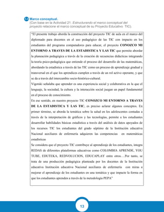 13
Marco conceptual.
(Con base en la Actividad 21: Estructurando el marco conceptual del
proyecto relacione el marco conceptual de su Proyecto Educativo TIC).
“El presente trabajo aborda la construcción del proyecto TIC de aula en el marco del
diplomado para docentes en el uso pedagógico de las TIC con impacto en los
estudiantes del programa computadores para educar, el proyecto CONOZCO MI
ENTORNO A TRAVES DE LA ESTADISTICA Y LAS TIC que permite abordar
la planeación pedagógica a través de la creación de secuencias didácticas integrando
la teoría psico-pedagógica que entiende el proceso del desarrollo de las matemáticas,
abordando la estadística a través de las TIC como un proceso de aprendizaje gradual y
transversal en el que los aprendices cumplen a través de un rol activo operante, y que
se da a través del intercambio socio-histórico-cultural.
Vigotski señalaba que aprender es una experiencia social y colaborativa en la que el
lenguaje, la sociedad, la cultura y la interacción social juegan un papel fundamental
en el proceso de conocimiento.
En ese sentido, en nuestro proyecto TIC CONOZCO MI ENTORNO A TRAVES
DE LA ESTADISTICA Y LAS TIC, es preciso aclarar algunos conceptos. En
primer término, se aborda la temática sobre la salud en los adolescentes contadas a
través de la interpretación de gráficos y las tecnologías, permite a los estudiantes
desarrollar habilidades básicas estadística a través del análisis de datos apoyados de
los recursos TIC los estudiantes del grado séptimo de la Institución educativa
Nacional auxiliares de enfermería adquieren las competencias en matemáticas
estadísticas
Se considera que el proyecto TIC contribuye al aprendizaje de los estudiantes, integra
REDAS de diferentes plataformas educativas como COLOMBIA APRENDE, YOU
TUBE, EDUTEKA, REDVOLUCION, EDUCAPLAY entre otros….Por tanto, se
trata de una producción pedagógica planteada por los docentes de la Institución
educativa Institución educativa Nacional auxiliares de enfermería con miras a
mejorar el aprendizaje de los estudiantes en una temática y que impacte la forma en
que los estudiantes aprenden a través de la metodología PEPA”
 