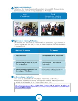 15
Evidencias fotográficas.
(Relacione dos fotografías como lo solicita la Actividad 28: Ejecutando las
actividades del proyecto acompañado por el formador.)
Opciones de mejora y fortalezas.
(De acuerdo a la Actividad 29: Realimentando la actividad bajo un enfoque
constructivista, describa las opciones de mejora y fortalezas de su Proyecto
Educativo TIC.)
Instrumento de evaluación.
(Con base en la Actividad 31: Usando la plataforma, contenidos y
aplicaciones informáticas con los estudiantes, anexe el link donde realizó
la prueba de evaluación de su Proyecto Educativo TIC.)
https://docs.google.com/forms/d/1RHPfOwz0O88iFxTNaXwKbHV1_4mGBQgnG
ub3Yw8k7XA/viewform
(Panorámica) (Interacción del estudiante
con el recurso educativo)
La conectividad
La falta de Frecuencia de uso de
los computadores
La disponibilidad de los recursos
tecnológicos VideoBeam
La motivación de los estudiantes
La creatividad y Búsqueda de
información
La Facilidad de trabajo autónomo
 