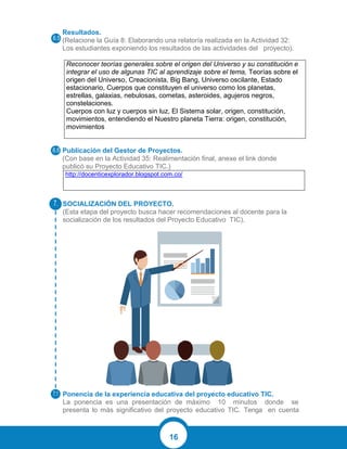 16
Resultados.
(Relacione la Guía 8: Elaborando una relatoría realizada en la Actividad 32:
Los estudiantes exponiendo los resultados de las actividades del proyecto).
Reconocer teorías generales sobre el origen del Universo y su constitución e
integrar el uso de algunas TIC al aprendizaje sobre el tema, Teorías sobre el
origen del Universo, Creacionista, Big Bang, Universo oscilante, Estado
estacionario, Cuerpos que constituyen el universo como los planetas,
estrellas, galaxias, nebulosas, cometas, asteroides, agujeros negros,
constelaciones.
Cuerpos con luz y cuerpos sin luz, El Sistema solar, origen, constitución,
movimientos, entendiendo el Nuestro planeta Tierra: origen, constitución,
movimientos
Publicación del Gestor de Proyectos.
(Con base en la Actividad 35: Realimentación final, anexe el link donde
publicó su Proyecto Educativo TIC.)
http://docenticexplorador.blogspot.com.co/
SOCIALIZACIÓN DEL PROYECTO.
(Esta etapa del proyecto busca hacer recomendaciones al docente para la
socialización de los resultados del Proyecto Educativo TIC).
Ponencia de la experiencia educativa del proyecto educativo TIC.
La ponencia es una presentación de máximo 10 minutos donde se
presenta lo más significativo del proyecto educativo TIC. Tenga en cuenta
 