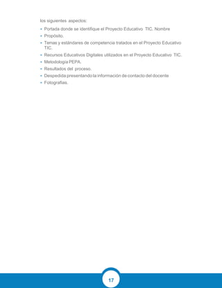 17
los siguientes aspectos:
• Portada donde se identifique el Proyecto Educativo TIC. Nombre
• Propósito.
• Temas y estándares de competencia tratados en el Proyecto Educativo
TIC.
• Recursos Educativos Digitales utilizados en el Proyecto Educativo TIC.
• Metodología PEPA.
• Resultados del proceso.
• Despedida presentando la información de contacto del docente
• Fotografias.
 