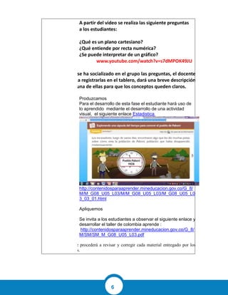 6
A partir del video se realiza las siguiente preguntas
a los estudiantes:
¿Qué es un plano cartesiano?
¿Qué entiende por recta numérica?
¿Se puede interpretar de un gráfico?
https://www.youtube.com/watch?v=s7dMPOK49JU
Una vez se ha socializado en el grupo las preguntas, el docente
procede a registrarlas en el tablero, dará una breve descripción
de cada una de ellas para que los conceptos queden claros.
Produzcamos
Para el desarrollo de esta fase el estudiante hará uso de
lo aprendido mediante el desarrollo de una actividad
visual, el siguiente enlace Estadistica
http://contenidosparaaprender.mineducacion.gov.co/G_8/
M/M_G08_U05_L03/M/M_G08_U05_L03/M_G08_U05_L0
3_03_01.html
Apliquemos
Se invita a los estudiantes a observar el siguiente enlace y
desarrollar el taller de colombia aprende :
http://contenidosparaaprender.mineducacion.gov.co/G_8/
M/SM/SM_M_G08_U05_L03.pdf
El docente procederá a revisar y corregir cada material entregado por los
estudiantes.
 