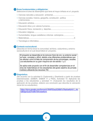 8
Áreas fundamentales y obligatorias:
Seleccione el área de desempeño que tiene el mayor énfasis en el proyecto:
• Ciencias naturales y educación ambiental...........................................
• Ciencias sociales, historia, geografía, constitución política
y democracia........................................................................................
• Educación artística...............................................................................
• Educación ética y en valores humanos...............................................
• Educación física, recreación y deportes..............................................
• Education religiosa..............................................................................
• Humanidades, lengua castellana e idiomas extranjeros......................
• Matemáticas.........................................................................................X
• Tecnología e informática.......................................................................
Contexto sociocultural.
(Describa en forma breve la comunidad, territorio, costumbres y entorno
sociocultural en el cual desarrollará el proyecto).
El proyecto se desarrolla en la comuna Cero de oro, su entorno social
se hace complejo y difícil, debido a las diferentes problemáticas que
los afectan como la falta de comprensión de los porcentajes, escalas.
Los estudiantes en su gran mayoría son de estrato 1 y 2
Se aplica este proyecto con el fin de desarrollar competencias en el
área de matemáticas en los estudiantes del grado séptimo de jornada
mañana utilizando los recursos TIC
Diagnóstico.
(De acuerdo con la actividad 9: Explorando y Diseñando a partir de pruebas
estandarizadas: (SABER, SABER 11 y PISA), Actividad 10: Aplicando las
pruebas a los estudiantes y actividad 11: Evaluando los resultados de la
aplicación de las pruebas, elabore una conclusión que describa la valoración
inicial de los estudiantes).
https://docs.google.com/forms/d/1RHPfOwz0O88iFxTNaXwKbHV1_4m
GBQgnGub3Yw8k7XA/viewform
 