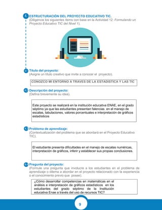 9
ESTRUCTURACIÓN DEL PROYECTO EDUCATIVO TIC.
(Diligencie los siguientes ítems con base en la Actividad 12: Formulando un
Proyecto Educativo TIC del Nivel 1).
Título del proyecto:
(Asigne un título creativo que invite a conocer el proyecto).
CONOZCO MI ENTORNO A TRAVES DE LA ESTADISTICA Y LAS TIC
Descripción del proyecto:
(Defina brevemente su idea).
Este proyecto se realizará en la institución educativa ENAE, en el grado
séptimo ya que las estudiantes presentan falencias en el manejo de
escalas, tabulaciones, valores porcentuales e interpretación de gráficos
estadísticos
Problema de aprendizaje:
(Contextualización del problema que se abordará en el Proyecto Educativo
TIC).
El estudiante presenta dificultades en el manejo de escalas numéricas,
interpretación de gráficos, inferir y establecer sus propias conclusiones.
Pregunta del proyecto:
(Formule una pregunta que involucre a los estudiantes en el problema de
aprendizaje o dilema a abordar en el proyecto relacionado con la experiencia
o el conocimiento previo que posee).
¿Cómo desarrollar competencias en matemáticas en el
análisis e interpretación de gráficos estadísticos en los
estudiantes del grado séptimo de la Institución
educativa Enae a través del uso de recursos TIC?
 