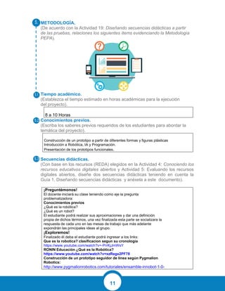 11
METODOLOGÍA.
(De acuerdo con la Actividad 19: Diseñando secuencias didácticas a partir
de las pruebas, relaciones los siguientes ítems evidenciando la Metodología
PEPA).
Tiempo académico.
(Establezca el tiempo estimado en horas académicas para la ejecución
del proyecto).
8 a 10 Horas
Conocimientos previos.
(Escriba los saberes previos requeridos de los estudiantes para abordar la
temática del proyecto).
Construcción de un prototipo a partir de diferentes formas y figuras plásticas
Introducción a Robótica, IA y Programación.
Presentación de los prototipos funcionales.
Secuencias didácticas.
(Con base en los recursos (REDA) elegidos en la Actividad 4: Conociendo los
recursos educativos digitales abiertos y Actividad 5: Evaluando los recursos
digitales abiertos, diseñe dos secuencias didácticas teniendo en cuenta la
Guía 1. Diseñando secuencias didácticas y anéxela a este documento).
¡Preguntémonos!
El docente iniciará su clase teniendo como eje la pregunta
problematizadora:
Conocimientos previos
¿Qué es la robótica?
¿Qué es un robot?
El estudiante podrá realizar sus aproximaciones y dar una definición
propia de dichos términos, una vez finalizada esta parte se socializara la
respuesta de cada uno en las mesas de trabajo que más adelante
expondrán las principales ideas al grupo.
¡Exploremos!
Finalizado él deba el estudiante podrá ingresar a los links:
Que es la robotica? clasificacion segun su cronologia
https://www.youtube.com/watch?v=-PrrKjJmWsY
RONIN Educación ¿Qué es la Robótica?
https://www.youtube.com/watch?v=xzRegx2PF78
Construcción de un prototipo seguidor de línea según Pygmalion
Robotics:
http://www.pygmalionrobotics.com/tutoriales/ensamble-innobot-1-0-
 