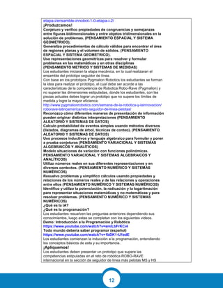 12
etapa-i/ensamble-innobot-1-0-etapa-i-2/
¡Produzcamos!
Conjeturo y verifico propiedades de congruencias y semejanzas
entre figuras bidimensionales y entre objetos tridimensionales en la
solución de problemas. (PENSAMIENTO ESPACIAL Y SISTEMA
GEOMETRICO).
Generalizo procedimientos de cálculo válidos para encontrar el área
de regiones planas y el volumen de sólidos. (PENSAMIENTO
ESPACIAL Y SISTEMA GEOMETRICO).
Uso representaciones geométricas para resolver y formular
problemas en las matemáticas y en otras disciplinas
(PENSAMIENTO METRICO Y SISTEMAS DE MEDIDAS)
Los estudiantes iniciaran la etapa mecánica, en la cual realizaran el
ensamble del prototipo seguidor de línea.
Con base en los prototipos Pygmalion Robotics los estudiantes se forman
la idea para realizar el prototipo, el cual debe ser acorde a las
características de la competencia de Robotica Robo-Rave (Pygmalion) y
no superar las dimensiones estipuladas, donde los estudiantes, con las
piezas actuales debes lograr un prototipo que no supere los límites de
medida y logre la mayor eficienca.
http://www.pygmalionrobotics.com/semana-de-la-robotica-y-lainnovacion/
roborave-latinoamerica/reto-seguidor-de-linea-pelotas/
Reconozco cómo diferentes maneras de presentación de información
pueden originar distintas interpretaciones (PENSAMIENTO
ALEATORIO Y SISTEMAS DE DATOS)
Calculo probabilidad de eventos simples usando métodos diversos
(listados, diagramas de árbol, técnicas de conteo). (PENSAMIENTO
ALEATORIO Y SISTEMAS DE DATOS)
Uso procesos inductivos y lenguaje algebraico para formular y poner
a prueba conjeturas (PENSAMIENTO VARIACIONAL Y SISTEMAS
ALGEBRAICOS Y ANALÍTICOS)
Modelo situaciones de variación con funciones polinómicas.
PENSAMIENTO VARIACIONAL Y SISTEMAS ALGEBRAICOS Y
ANALÍTICOS)
Utilizo números reales en sus diferentes representaciones y en
diversos contextos. (PENSAMIENTO NUMÉRICO Y SISTEMAS
NUMÉRICOS)
Resuelvo problemas y simplifico cálculos usando propiedades y
relaciones de los números reales y de las relaciones y operaciones
entre ellos (PENSAMIENTO NUMÉRICO Y SISTEMAS NUMÉRICOS)
Identifico y utilizo la potenciación, la radicación y la logaritmación
para representar situaciones matemáticas y no matemáticas y para
resolver problemas. (PENSAMIENTO NUMÉRICO Y SISTEMAS
NUMÉRICOS)
¿Qué es la IA?
¿Qué es la programación?
Los estudiantes resuelven las preguntas anteriores dependiendo sus
conocimientos, luego estas se completan con los siguientes videos.
Demo: Introducción a la Programación y Robótica
https://www.youtube.com/watch?v=smiLbFrKCi4
Todo mundo debería saber programar (español)
https://www.youtube.com/watch?v=1bDK1-U1edE
Los estudiantes comienzan la inducción a la programación, entendiendo
los conceptos básicos de esta y su importancia.
¡Apliquemos!
Los estudiantes deben presentar un prototipo que supere las
competencias estipuladas en el reto de robótica ROBO-RAVE
internacional en la sección de seguidor de línea más pelotas MS y HS
 
