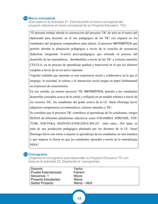 13
Marco conceptual.
(Con base en la Actividad 21: Estructurando el marco conceptual del
proyecto relacione el marco conceptual de su Proyecto Educativo TIC).
“El presente trabajo aborda la construcción del proyecto TIC de aula en el marco del
diplomado para docentes en el uso pedagógico de las TIC con impacto en los
estudiantes del programa computadores para educar, el proyecto MATEBÓTICA que
permite abordar la planeación pedagógica a través de la creación de secuencias
didácticas integrando la teoría psico-pedagógica que entiende el proceso del
desarrollo de las matemáticas, abordándolas a través de las TIC y ciencias naturales
CELULA, en un proceso de aprendizaje gradual y transversal en el que los alumnos
cumplen a través de un rol activo operante.
Vigotski señalaba que aprender es una experiencia social y colaborativa en la que el
lenguaje, la sociedad, la cultura y la interacción social juegan un papel fundamental
en el proceso de conocimiento.
En ese sentido, en nuestro proyecto TIC MATEBÓTICA, permite a los estudiantes
desarrollar conceptos acerca de la celula y reflejarla en un modelo robotico a través de
los recursos TIC, los estudiantes del grado octavo de la I.E. Santo Domingo Savio
adquieren competencias en matemáticas, ciencias naturales y TIC.
Se considera que el proyecto TIC contribuye al aprendizaje de los estudiantes, integra
REDAS de diferentes plataformas educativas como COLOMBIA APRENDE, YOU
TUBE, EDUTEKA, REDVOLUCION,EDUCAPLAY entre otros….Por tanto, se
trata de una producción pedagógica planteada por los docentes de la I.E. Santo
Domingo Savio con miras a mejorar el aprendizaje de los estudiantes en una temática
y que impacte la forma en que los estudiantes aprenden a través de la metodología
PEPA”
Cronograma.
(Organice el cronograma para desarrollar su Proyecto Educativo TIC con
base en la actividad 22: Diseñando el cronograma).
Docentic Fecha
Prueba Estandarizada Febrero
Secuencia 1 Marzo
Proyecto Estudiantes Marzo
Gestor Proyecto Marzo – Abril
 