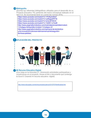 14
Bibliografía.
(Escriba los referentes bibliográficos utilizados para el desarrollo de su
Proyecto Educativo TIC partiendo del marco conceptual realizado en el
ítem 5.4. Se recomienda tener en cuenta las normas APA).
https://www.youtube.com/watch?v=-PrrKjJmWsY
https://www.youtube.com/watch?v=xzRegx2PF78
https://www.youtube.com/watch?v=smiLbFrKCi4
https://www.youtube.com/watch?v=1bDK1-U1edE
http://www.pygmalionrobotics.com/tutoriales/ensambleinnobot-
1-0-etapa-i/ensamble-innobot-1-0-etapa-i-2/
http://www.pygmalionrobotics.com/semana-de-larobotica-
y-la-innovacion/roborave-latinoamerica/retoseguidor-
de-linea-pelotas/
APLICACIÓN DEL PROYECTO
Mi Recurso Educativo Digital.
(Con base en la Actividad 27: Generando actividades participativas y
constructivas en el proyecto. Anexe el link o documento que contenga
la Guía 8: Creando mi recurso educativo digital).
http://www.educaplay.com/es/recursoseducativos/2312757/html5/celula.htm
 