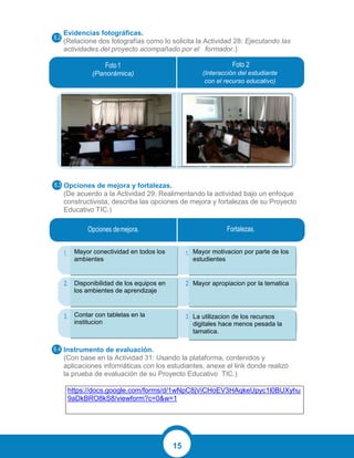 15
Evidencias fotográficas.
(Relacione dos fotografías como lo solicita la Actividad 28: Ejecutando las
actividades del proyecto acompañado por el formador.)
Opciones de mejora y fortalezas.
(De acuerdo a la Actividad 29: Realimentando la actividad bajo un enfoque
constructivista, describa las opciones de mejora y fortalezas de su Proyecto
Educativo TIC.)
Instrumento de evaluación.
(Con base en la Actividad 31: Usando la plataforma, contenidos y
aplicaciones informáticas con los estudiantes, anexe el link donde realizó
la prueba de evaluación de su Proyecto Educativo TIC.)
https://docs.google.com/forms/d/1wNpC8jViCHoEV3HAqkeUpyc1l0BUXyhu
9aDkBRO8kS8/viewform?c=0&w=1
(Panorámica) (Interacción del estudiante
con el recurso educativo)
Mayor conectividad en todos los
ambientes
Disponibilidad de los equipos en
los ambientes de aprendizaje
Contar con tabletas en la
institucion
Mayor motivacion por parte de los
estudientes
Mayor apropiacion por la tematica
La utilizacion de los recursos
digitales hace menos pesada la
tamatica.
 