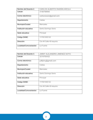 3
Nombre del Docente 2: CARLOS ALBERTO RAIRÁN ARCILA
Celular: 3156789065
Correo electrónico: carlosraizan@gmail.com
Departamento: Caldas
Municipio/Ciudad: Manizales
Institución educativa: Santo Domingo Savio
Sede educativa: Principal
Código DANE: 117001005132
Dirección: Cra 48 Calle 49 esquina
Localidad/Comuna/sector: La Fuente
Nombre del Docente 3: JIMMY ALEJANDRO JIMENEZ SOTO
Celular: 3218765432
Correo electrónico: julllijimy@gmail.com
Departamento: Caldas
Municipio/Ciudad: Manizales
Institución educativa: Santo Domingo Savio
Sede educativa: Principal
Código DANE: 117001005132
Dirección: Cra 48 Calle 49 esquina
Localidad/Comuna/sector: La Fuente
 