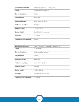 4
Nombre del Docente 4: JOHAN DAVID BETANCUR GIL
Celular: jhonandvv@gmail.com
Correo electrónico: Caldas
Departamento: Manizales
Municipio/Ciudad: Santo Domingo Savio
Institución educativa: Principal
Sede educativa: 117001005132
Código DANE: Cra 48 Calle 49 esquina
Dirección: La Fuente
Localidad/Comuna/sector: Caldas
Nombre del Docente 5: JOSE SAID BUSTAMANTE BEDOYA
Celular: 3176548907
Correo electrónico: saidbusta@gmail.com
Departamento: Caldas
Municipio/Ciudad: Manizales
Institución educativa: Santo Domingo Savio
Sede educativa: Principal
Código DANE: 117001005132
Dirección: Cra 48 Calle 49 esquina
Localidad/Comuna/sector: La Fuente
 