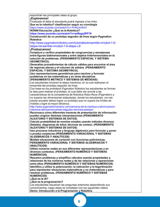 6
expondrán las principales ideas al grupo.
¡Exploremos!
Finalizado él deba el estudiante podrá ingresar a los links:
Que es la robotica? clasificacion segun su cronologia
https://www.youtube.com/watch?v=-PrrKjJmWsY
RONIN Educación ¿Qué es la Robótica?
https://www.youtube.com/watch?v=xzRegx2PF78
Construcción de un prototipo seguidor de línea según Pygmalion
Robotics:
http://www.pygmalionrobotics.com/tutoriales/ensamble-innobot-1-0-
etapa-i/ensamble-innobot-1-0-etapa-i-2/
¡Produzcamos!
Conjeturo y verifico propiedades de congruencias y semejanzas
entre figuras bidimensionales y entre objetos tridimensionales en la
solución de problemas. (PENSAMIENTO ESPACIAL Y SISTEMA
GEOMETRICO).
Generalizo procedimientos de cálculo válidos para encontrar el área
de regiones planas y el volumen de sólidos. (PENSAMIENTO
ESPACIAL Y SISTEMA GEOMETRICO).
Uso representaciones geométricas para resolver y formular
problemas en las matemáticas y en otras disciplinas
(PENSAMIENTO METRICO Y SISTEMAS DE MEDIDAS)
Los estudiantes iniciaran la etapa mecánica, en la cual realizaran el
ensamble del prototipo seguidor de línea.
Con base en los prototipos Pygmalion Robotics los estudiantes se forman
la idea para realizar el prototipo, el cual debe ser acorde a las
características de la competencia de Robotica Robo-Rave (Pygmalion) y
no superar las dimensiones estipuladas, donde los estudiantes, con las
piezas actuales debes lograr un prototipo que no supere los límites de
medida y logre la mayor eficienca.
http://www.pygmalionrobotics.com/semana-de-la-robotica-y-lainnovacion/
roborave-latinoamerica/reto-seguidor-de-linea-pelotas/
Reconozco cómo diferentes maneras de presentación de información
pueden originar distintas interpretaciones (PENSAMIENTO
ALEATORIO Y SISTEMAS DE DATOS)
Calculo probabilidad de eventos simples usando métodos diversos
(listados, diagramas de árbol, técnicas de conteo). (PENSAMIENTO
ALEATORIO Y SISTEMAS DE DATOS)
Uso procesos inductivos y lenguaje algebraico para formular y poner
a prueba conjeturas (PENSAMIENTO VARIACIONAL Y SISTEMAS
ALGEBRAICOS Y ANALÍTICOS)
Modelo situaciones de variación con funciones polinómicas.
PENSAMIENTO VARIACIONAL Y SISTEMAS ALGEBRAICOS Y
ANALÍTICOS)
Utilizo números reales en sus diferentes representaciones y en
diversos contextos. (PENSAMIENTO NUMÉRICO Y SISTEMAS
NUMÉRICOS)
Resuelvo problemas y simplifico cálculos usando propiedades y
relaciones de los números reales y de las relaciones y operaciones
entre ellos (PENSAMIENTO NUMÉRICO Y SISTEMAS NUMÉRICOS)
Identifico y utilizo la potenciación, la radicación y la logaritmación
para representar situaciones matemáticas y no matemáticas y para
resolver problemas. (PENSAMIENTO NUMÉRICO Y SISTEMAS
NUMÉRICOS)
¿Qué es la IA?
¿Qué es la programación?
Los estudiantes resuelven las preguntas anteriores dependiendo sus
conocimientos, luego estas se completan con los siguientes videos.
Demo: Introducción a la Programación y Robótica
 