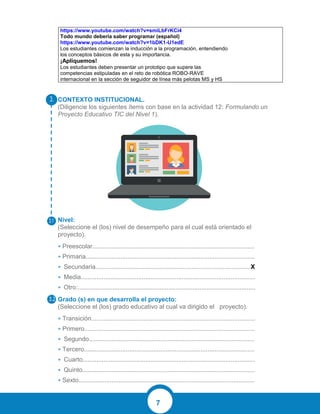 7
CONTEXTO INSTITUCIONAL.
(Diligencie los siguientes ítems con base en la actividad 12: Formulando un
Proyecto Educativo TIC del Nivel 1).
Nivel:
(Seleccione el (los) nivel de desempeño para el cual está orientado el
proyecto).
• Preescolar.............................................................................................
• Primaria.................................................................................................
• Secundaria.........................................................................................X
• Media....................................................................................................
• Otro:......................................................................................................
Grado (s) en que desarrolla el proyecto:
(Seleccione el (los) grado educativo al cual va dirigido el proyecto).
• Transición..............................................................................................
• Primero..................................................................................................
• Segundo...............................................................................................
• Tercero..................................................................................................
• Cuarto...................................................................................................
• Quinto...................................................................................................
• Sexto.....................................................................................................
https://www.youtube.com/watch?v=smiLbFrKCi4
Todo mundo debería saber programar (español)
https://www.youtube.com/watch?v=1bDK1-U1edE
Los estudiantes comienzan la inducción a la programación, entendiendo
los conceptos básicos de esta y su importancia.
¡Apliquemos!
Los estudiantes deben presentar un prototipo que supere las
competencias estipuladas en el reto de robótica ROBO-RAVE
internacional en la sección de seguidor de línea más pelotas MS y HS
 
