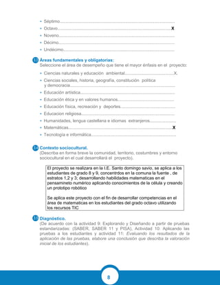 8
• Séptimo................................................................................................
• Octavo...............................................................................................X
• Noveno.................................................................................................
• Décimo.................................................................................................
• Undécimo.............................................................................................
Áreas fundamentales y obligatorias:
Seleccione el área de desempeño que tiene el mayor énfasis en el proyecto:
• Ciencias naturales y educación ambiental.........................................X.
• Ciencias sociales, historia, geografía, constitución política
y democracia........................................................................................
• Educación artística...............................................................................
• Educación ética y en valores humanos...............................................
• Educación física, recreación y deportes..............................................
• Educacion religiosa..............................................................................
• Humanidades, lengua castellana e idiomas extranjeros......................
• Matemáticas.......................................................................................X
• Tecnología e informática.......................................................................
Contexto sociocultural.
(Describa en forma breve la comunidad, territorio, costumbres y entorno
sociocultural en el cual desarrollará el proyecto).
El proyecto se realizara en la I.E. Santo domingo savio, se aplica a los
estudiantes de grado 8 y 9, concentrdos en la comuna la fuente , de
estratos 1,2 y 3; desarrollando habilidades matematicas en el
pensamineto numérico aplicando conocimientos de la célula y creando
un prototipo robótico
Se aplica este proyecto con el fin de desarrollar competencias en el
área de matematicas en los estudiantes del grado octavo utilizando
los recursos TIC
Diagnóstico.
(De acuerdo con la actividad 9: Explorando y Diseñando a partir de pruebas
estandarizadas: (SABER, SABER 11 y PISA), Actividad 10: Aplicando las
pruebas a los estudiantes y actividad 11: Evaluando los resultados de la
aplicación de las pruebas, elabore una conclusión que describa la valoración
inicial de los estudiantes).
 
