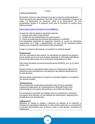12
FASES
¡PREGUNTÉMONOS!
El docente iniciará su clase teniendo como eje la pregunta problematizadora:
Inicia secuencia para estudiante. Para ello, invita a los estudiantes a observar el
video “La Democracia se construye: ¿Qué es la democracia?”. Es una
presentación dirigida a la población joven para la formación en política para
líderes juveniles.
https://www.youtube.com/watch?v=nKLcRM8Rxds
A partir del video se realiza la siguientes pregunta:
1. ¿Qué es para usted la democracia?
2. ¿Cuáles son las características de la democracia?
3. ¿Cómo se evidencias los procesos democráticos en la IENAE?
Los estudiantes responden las preguntas, teniendo en cuenta los elementos
presentados en el video y seguidamente, con base en las respuestas dadas
elabora una composición corta sobre el tema presentado.
Luego en presencia del docente, se socializan los distintos aportes.
¡Exploremos!
Una vez culminada la fase anterior, los estudiantes se organizan en parejas y
se les solicita que en una sopa de letras (realizada en educaplay) identifiquen
los términos relacionados con la información presentada en el video.
http://www.educaplay.com/es/recursoseducativos/2305679/_que_es_la_demo
cracia_.htm
Posteriormente los estudiantes deben buscar en el Diccionario Online Word
Reference www.wordreference.com/definicion/ las palabras identificadas en
la sopa de letras.
Allí encontrará el significado en español, el cual debe registrar en el cuaderno
de ciencias sociales.
¡Produzcamos!
Para el desarrollo de esta fase el estudiante hará uso de lo aprendido
mediante la elaboración de (10)diapositivas en Microsoft Power Point,
relacionadas en el procesos democráticos y la Constitución Nacional.
Los estudiantes expondrán sus trabajos ante sus compañeros y el docente
encargado de la actividad, el cual realizará las aclaraciones y explicaciones y
ampliaciones que correspondan.
¡Apliquemos!
Mediante un trabajo en parejas y utilizando las tabletas de la institución y
celulares los estudiantes elaborarán un video donde evidencien su conocimiento
y procesos democráticos que se llevan a cabo a nivel nacional, municipal y/o
institucional.
 