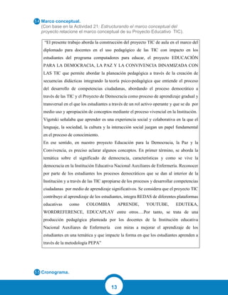 13
Marco conceptual.
(Con base en la Actividad 21: Estructurando el marco conceptual del
proyecto relacione el marco conceptual de su Proyecto Educativo TIC).
“El presente trabajo aborda la construcción del proyecto TIC de aula en el marco del
diplomado para docentes en el uso pedagógico de las TIC con impacto en los
estudiantes del programa computadores para educar, el proyecto EDUCACIÓN
PARA LA DEMOCRACIA, LA PAZ Y LA CONVIVENCIA DINAMIZADA CON
LAS TIC que permite abordar la planeación pedagógica a través de la creación de
secuencias didácticas integrando la teoría psico-pedagógica que entiende el proceso
del desarrollo de competencias ciudadanas, abordando el proceso democrático a
través de las TIC y el Proyecto de Democracia como proceso de aprendizaje gradual y
transversal en el que los estudiantes a través de un rol activo operante y que se da por
medio uso y apropiación de conceptos mediante el proceso vivencial en la Institución.
Vigotski señalaba que aprender es una experiencia social y colaborativa en la que el
lenguaje, la sociedad, la cultura y la interacción social juegan un papel fundamental
en el proceso de conocimiento.
En ese sentido, en nuestro proyecto Educación para la Democracia, la Paz y la
Convivencia, es preciso aclarar algunos conceptos. En primer término, se aborda la
temática sobre el significado de democracia, características y como se vive la
democracia en la Institución Educativa Nacional Auxiliares de Enfermería. Reconocer
por parte de los estudiantes los procesos democráticos que se dan al interior de la
Institución y a través de las TIC apropiarse de los procesos y desarrollar competencias
ciudadanas por medio de aprendizaje significativos. Se considera que el proyecto TIC
contribuye al aprendizaje de los estudiantes, integra REDAS de diferentes plataformas
educativas como COLOMBIA APRENDE, YOUTUBE, EDUTEKA,
WORDREFERENCE, EDUCAPLAY entre otros….Por tanto, se trata de una
producción pedagógica planteada por los docentes de la Institución educativa
Nacional Auxiliares de Enfermería con miras a mejorar el aprendizaje de los
estudiantes en una temática y que impacte la forma en que los estudiantes aprenden a
través de la metodología PEPA”
Cronograma.
 