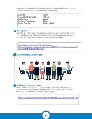 14
(Organice el cronograma para desarrollar su Proyecto Educativo TIC con
base en la actividad 22: Diseñando el cronograma).
Docentic Fecha
Prueba Estandarizada Febrero
Secuencia s Marzo
Proyecto Estudiantes Marzo
Gestor Proyecto Marzo – Abril
Bibliografía.
(Escriba los referentes bibliográficos utilizados para el desarrollo de su
Proyecto Educativo TIC partiendo del marco conceptual realizado en el
ítem 5.4. Se recomienda tener en cuenta las normas APA).
https://www.youtube.com/watch?v=nKLcRM8Rxds
http://www.educaplay.com/es/recursoseducativos/2305679/_que_es_la_democracia_.htm
www.wordreference.com/definicion/
APLICACIÓN DEL PROYECTO
Mi Recurso Educativo Digital.
(Con base en la Actividad 27: Generando actividades participativas y
constructivas en el proyecto. Anexe el link o documento que contenga
la Guía 8: Creando mi recurso educativo digital).
http://www.educaplay.com/es/recursoseducativos/2305679/_que_es_la_democracia_.htm
 