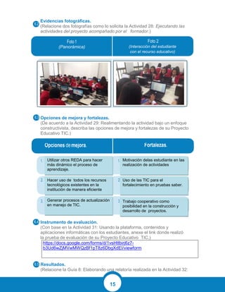 15
Evidencias fotográficas.
(Relacione dos fotografías como lo solicita la Actividad 28: Ejecutando las
actividades del proyecto acompañado por el formador.)
Opciones de mejora y fortalezas.
(De acuerdo a la Actividad 29: Realimentando la actividad bajo un enfoque
constructivista, describa las opciones de mejora y fortalezas de su Proyecto
Educativo TIC.)
Instrumento de evaluación.
(Con base en la Actividad 31: Usando la plataforma, contenidos y
aplicaciones informáticas con los estudiantes, anexe el link donde realizó
la prueba de evaluación de su Proyecto Educativo TIC.)
https://docs.google.com/forms/d/1vsHttbirj6z7-
b3Ud6wZjMVwMWQzBf1pT8z6DbgXdEI/viewform
Resultados.
(Relacione la Guía 8: Elaborando una relatoría realizada en la Actividad 32:
(Panorámica) (Interacción del estudiante
con el recurso educativo)
Utilizar otros REDA para hacer
más dinámico el proceso de
aprendizaje.
Hacer uso de todos los recursos
tecnológicos existentes en la
institución de manera eficiente
Generar procesos de actualización
en manejo de TIC.
Motivación delas estudiante en las
realización de actividades
Uso de las TIC para el
fortalecimiento en pruebas saber.
Trabajo cooperativo como
posibilidad en la construcción y
desarrollo de proyectos.
 