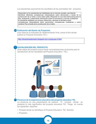 16
Los estudiantes exponiendo los resultados de las actividades del proyecto).
Desarrollar en los estudiantes las habilidades de en ciencias sociales, permitiendo
Identificar diferentes competencias interpretativas sobre democracia a través de la
construcción de un texto y como estos están influyendo en una sana democracia para la
Paz, analizando y observando información sobre la convivencia y normas ciudadanas
El estudiante establece sus propias inferencias y apropian la temática sobre
competencias interpretativas sobre democracia, competencias ciudadanas y como
construir Paz a través de la construcción de un texto
Publicación del Gestor de Proyectos.
(Con base en la Actividad 35: Realimentación final, anexe el link donde
publicó su Proyecto Educativo TIC.)
http://docenticexplorador.blogspot.com.co/p/grupo-3.html
SOCIALIZACIÓN DEL PROYECTO.
(Esta etapa del proyecto busca hacer recomendaciones al docente para la
socialización de los resultados del Proyecto Educativo TIC).
Ponencia de la experiencia educativa del proyecto educativo TIC.
La ponencia es una presentación de máximo 10 minutos donde se
presenta lo más significativo del proyecto educativo TIC. Tenga en cuenta
los siguientes aspectos:
• Portada donde se identifique el Proyecto Educativo TIC. Nombre
• Propósito.
 