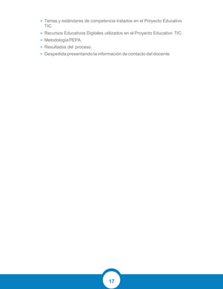 17
• Temas y estándares de competencia tratados en el Proyecto Educativo
TIC.
• Recursos Educativos Digitales utilizados en el Proyecto Educativo TIC.
• Metodología PEPA.
• Resultados del proceso.
• Despedida presentando la información de contacto del docente
 