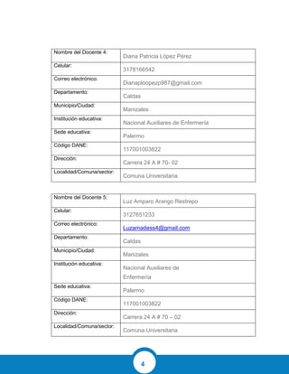 4
Nombre del Docente 4:
Diana Patricia López Pérez
Celular:
3178166542
Correo electrónico:
Dianaploopezp987@gmail.com
Departamento:
Caldas
Municipio/Ciudad:
Manizales
Institución educativa:
Nacional Auxiliares de Enfermería
Sede educativa:
Palermo
Código DANE:
117001003822
Dirección:
Carrera 24 A # 70- 02
Localidad/Comuna/sector:
Comuna Universitaria
Nombre del Docente 5:
Luz Amparo Arango Restrepo
Celular:
3127651233
Correo electrónico:
Luzamadess4@gmail.com
Departamento:
Caldas
Municipio/Ciudad:
Manizales
Institución educativa:
Nacional Auxiliares de
Enfermería
Sede educativa:
Palermo
Código DANE:
117001003822
Dirección:
Carrera 24 A # 70 – 02
Localidad/Comuna/sector:
Comuna Universitaria
 