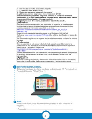 6
CONTEXTO INSTITUCIONAL.
(Diligencie los siguientes ítems con base en la actividad 12: Formulando un
Proyecto Educativo TIC del Nivel 1).
Nivel:
(Seleccione el (los) nivel de desempeño para el cual está orientado el
proyecto).
• Preescolar.............................................................................................
A partir del video se realiza la siguientes pregunta:
1. ¿Qué es para usted la democracia?
2. ¿Cuáles son las características de la democracia?
3. ¿Cómo se evidencias los procesos democráticos en la IENAE?
Los estudiantes responden las preguntas, teniendo en cuenta los elementos
presentados en el video y seguidamente, con base en las respuestas dadas elabora
una composición corta sobre el tema presentado.
Luego en presencia del docente, se socializan los distintos aportes.
¡Exploremos!
Una vez culminada la fase anterior, los estudiantes se organizan en parejas y se les
solicita que en una sopa de letras (realizada en educaplay) identifiquen los términos
relacionados con la información presentada en el video.
http://www.educaplay.com/es/recursoseducativos/2305679/_que_es_la_de
mocracia_.htm
Posteriormente los estudiantes deben buscar en el Diccionario Online Word
Reference www.wordreference.com/definicion/ las palabras identificadas en la sopa de
letras.
Allí encontrará el significado en español, el cual debe registrar en el cuaderno de ciencias
sociales.
¡Produzcamos!
Para el desarrollo de esta fase el estudiante hará uso de lo aprendido mediante la
elaboración de (10) diapositivas en Microsoft Power Point, relacionadas en el procesos
democráticos y la Constitución Nacional.
http://186.113.12.182/catalogo//interna_recurso.php?desdeBusquedaCol=tr
ue&nt=50661
Los estudiantes expondrán sus trabajos ante sus compañeros y el docente encargado de
la actividad, el cual realizará las aclaraciones y explicaciones y ampliaciones que
correspondan.
¡Apliquemos!
Mediante un trabajo en parejas y utilizando las tabletas de la institución, los estudiantes
elaborarán un video donde evidencien su conocimiento y procesos democráticos
 