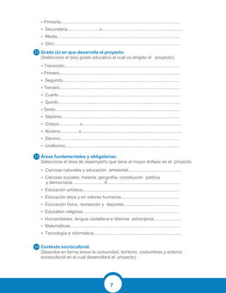 7
• Primaria.................................................................................................
• Secundaria..........................x..................................................................
• Media....................................................................................................
• Otro:......................................................................................................
Grado (s) en que desarrolla el proyecto:
(Seleccione el (los) grado educativo al cual va dirigido el proyecto).
• Transición..............................................................................................
• Primero..................................................................................................
• Segundo...............................................................................................
• Tercero..................................................................................................
• Cuarto...................................................................................................
• Quinto...................................................................................................
• Sexto.....................................................................................................
• Séptimo................................................................................................
• Octavo.................x.................................................................................
• Noveno...............x..................................................................................
• Décimo.................................................................................................
• Undécimo.............................................................................................
Áreas fundamentales y obligatorias:
Seleccione el área de desempeño que tiene el mayor énfasis en el proyecto:
• Ciencias naturales y educación ambiental...........................................
• Ciencias sociales, historia, geografía, constitución política
y democracia..........................X...........................................................
• Educación artística...............................................................................
• Educación ética y en valores humanos...............................................
• Educación física, recreación y deportes..............................................
• Education religiosa..............................................................................
• Humanidades, lengua castellana e idiomas extranjeros......................
• Matemáticas..........................................................................................
• Tecnología e informática.......................................................................
Contexto sociocultural.
(Describa en forma breve la comunidad, territorio, costumbres y entorno
sociocultural en el cual desarrollará el proyecto).
 