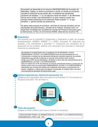 8
El proyecto se desarrolla en la comuna UNIVERSITARIA del municipio de
Manizales, Caldas, su entorno económico y social en donde se encuentra
ubicada la institución es de estrato alto, no obstante las estudiantes
provienen de estratos 1, 2 3 y en algunos casos de estrato 4, de diferentes
barrios de la ciudad. Las estudiantes en su gran mayoría cursan sus
estudios desde preescolar en la institución hasta el grado 11°, lo que
beneficia y genera sentido de pertenencia.
Se aplica este proyecto en procesos del Área de Ciencias Sociales con las
estudiantes del grado Noveno, Jornada de la mañana, teniendo como fin
desarrollar Competencias Ciudadanas a través del Proyecto Educación para
la Democracia, la Paz y la Convivencia IENAE utilizando los recursos TIC.
Diagnóstico.
(De acuerdo con la actividad 9: Explorando y Diseñando a partir de pruebas
estandarizadas: (SABER, SABER 11 y PISA), Actividad 10: Aplicando las
pruebas a los estudiantes y actividad 11: Evaluando los resultados de la
aplicación de las pruebas, elabore una conclusión que describa la valoración
inicial de los estudiantes).
Se aborda en el grado Sexto con un población de 35 estudiantes, el tema
DEMOCRACIA, LA PAZ Y LA CONVIVCENCIA tema de transversalizacion a la
comprensión y análisis de los elementos del genero narrativo través de una prueba
diagnóstica que permita evidenciar el nivel de conocimiento sobre el tema,
arrojo que el 58% de los estudiantes, 20 Niñas no tiene claro las características de la
DEMOCRACIA, LA PAZ Y LA CONVIVCENCIA
Esto se realiza Con el fin de observar el nivel de comprensión lectora y producción de
textos cortos como el conocimiento DEMOCRACIA, LA PAZ Y LA CONVIVCENCIA,
intentando que a través del análisis de la diferente información y comprensión de
textos, imágenes y videos para que lleguen comprender el cuidado sobre una sana
convivencias los procesos de democracia y paz.
ESTRUCTURACIÓN DEL PROYECTO EDUCATIVO TIC.
(Diligencie los siguientes ítems con base en la Actividad 12: Formulando un
Proyecto Educativo TIC del Nivel 1).
Título del proyecto:
(Asigne un título creativo que invite a conocer el proyecto).
EDUCACIÓN PARA LA DEMOCRACIA, LA PAZ Y LA CONVIVCENCIA
DINAMIZADA POR LAS TIC.
 