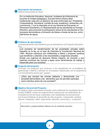 9
Descripción del proyecto:
(Defina brevemente su idea).
En La Institución Educativa Nacional Auxiliares de Enfermería de
acuerdo al modelo pedagógico, Escuela Activa Urbana debe
implementar cada año un gobierno de aula conformado por: Presidente,,
Vicepresidente, Secretaria, comités de aula; académico ,ambiental y de
convivencia. Y con lo dispuesto en la Ley General de Educación un
Personero Estudiantil y un Representante de los estudiantes al Consejo
Directivo, para promover la participación activa de los estudiantes en los
procesos democráticos y formación de líderes a través de las tics, como
elementos de apoyo.
Problema de aprendizaje:
(Contextualización del problema que se abordará en el Proyecto Educativo
TIC).
Los procesos de transformación de las sociedades actuales están
basados en la ley, en el caso de Colombia la Constitución Nacional de
1991. Muchos individuos son indiferentes a liderar y proponer cambios
que beneficien y atiendan a las necesidades y exigencias actuales.
Existe una urgencia de descubrir líderes íntegros, de vocación y que
además conozcan las normas y leyes como herramientas de trabajo y
desarrollo para una sociedad.
Pregunta del proyecto:
(Formule una pregunta que involucre a los estudiantes en el problema de
aprendizaje o dilema a abordar en el proyecto relacionado con la experiencia
o el conocimiento previo que posee).
Objetivo General del Proyecto:
(El objetivo debe concretarse tomando como referente los resultados de la
prueba SABER, el plan de mejoramiento institucional, los estándares de
competencia de las áreas implicadas y las habilidades de pensamiento
que busca fortalecer el desarrollo de este proyecto: comprender, analizar,
razonar, interpretar, inferir, argumentar, describir, comunicar y proponer).
Descubrir y potencializar líderes en el contexto escolar.
¿Para qué conocer las normas (deberes y derechos)de una
sociedad democrática y los elementos que me permiten participar
como individuo activo de una sociedad?.
 