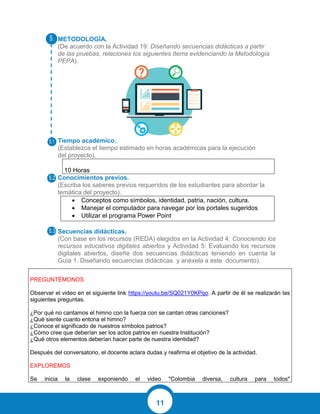 11
METODOLOGÍA.
(De acuerdo con la Actividad 19: Diseñando secuencias didácticas a partir
de las pruebas, relaciones los siguientes ítems evidenciando la Metodología
PEPA).
Tiempo académico.
(Establezca el tiempo estimado en horas académicas para la ejecución
del proyecto).
10 Horas
Conocimientos previos.
(Escriba los saberes previos requeridos de los estudiantes para abordar la
temática del proyecto).
 Conceptos como símbolos, identidad, patria, nación, cultura.
 Manejar el computador para navegar por los portales sugeridos
 Utilizar el programa Power Point
Secuencias didácticas.
(Con base en los recursos (REDA) elegidos en la Actividad 4: Conociendo los
recursos educativos digitales abiertos y Actividad 5: Evaluando los recursos
digitales abiertos, diseñe dos secuencias didácticas teniendo en cuenta la
Guía 1. Diseñando secuencias didácticas y anéxela a este documento).
PREGUNTÉMONOS
Observar el video en el siguiente link https://youtu.be/SQ021Y0KPqo. A partir de él se realizarán las
siguientes preguntas.
¿Por qué no cantamos el himno con la fuerza con se cantan otras canciones?
¿Qué siente cuanto entona el himno?
¿Conoce el significado de nuestros símbolos patrios?
¿Cómo cree que deberían ser los actos patrios en nuestra Institución?
¿Qué otros elementos deberían hacer parte de nuestra identidad?
Después del conversatorio, el docente aclara dudas y reafirma el objetivo de la actividad.
EXPLOREMOS
Se inicia la clase exponiendo el video "Colombia diversa, cultura para todos"
 