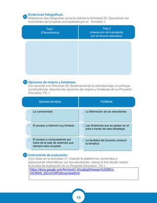 15
Evidencias fotográficas.
(Relacione dos fotografías como lo solicita la Actividad 28: Ejecutando las
actividades del proyecto acompañado por el formador.)
Opciones de mejora y fortalezas.
(De acuerdo a la Actividad 29: Realimentando la actividad bajo un enfoque
constructivista, describa las opciones de mejora y fortalezas de su Proyecto
Educativo TIC.)
Instrumento de evaluación.
(Con base en la Actividad 31: Usando la plataforma, contenidos y
aplicaciones informáticas con los estudiantes, anexe el link donde realizó
la prueba de evaluación de su Proyecto Educativo TIC.)
https://docs.google.com/forms/d/1-Zncgtpg5Vwoqw1tUGRDJ-
OCWth8_jQCvIV34Pz8cvg/viewform
(Panorámica) (Interacción del estudiante
con el recurso educativo)
La conectividad
El acceso a internet muy limitado
El acceso a computadores por
fuera de la sala de sistemas que
siempre esta ocupada
La Motivación de los estudiantes
Las dinámicas que se gestan en el
aula a través de esta estrategia
La facilidad del docente conducir
la temática
 