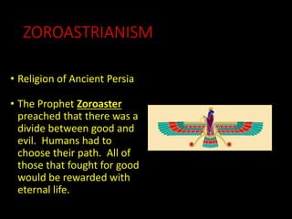 ZOROASTRIANISM
• Religion of Ancient Persia
• The Prophet Zoroaster
preached that there was a
divide between good and
evil. Humans had to
choose their path. All of
those that fought for good
would be rewarded with
eternal life.
 