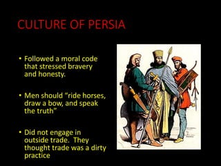 CULTURE OF PERSIA
• Followed a moral code
that stressed bravery
and honesty.
• Men should “ride horses,
draw a bow, and speak
the truth”
• Did not engage in
outside trade. They
thought trade was a dirty
practice
 